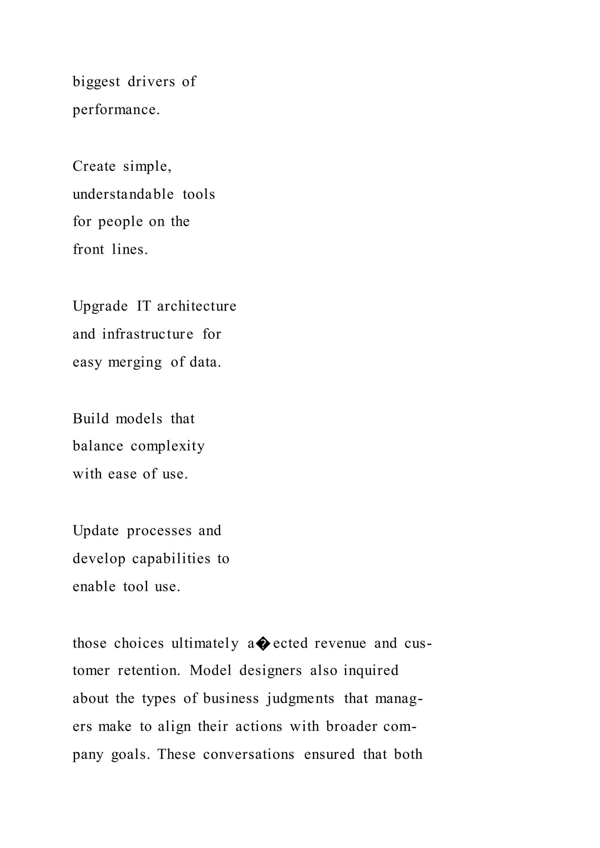 biggest drivers of
performance.
Create simple,
understandable tools
for people on the
front lines.
Upgrade IT architecture
and infrastructure for
easy merging of data.
Build models that
balance complexity
with ease of use.
Update processes and
develop capabilities to
enable tool use.
those choices ultimately a� ected revenue and cus-
tomer retention. Model designers also inquired
about the types of business judgments that manag-
ers make to align their actions with broader com-
pany goals. These conversations ensured that both
 
