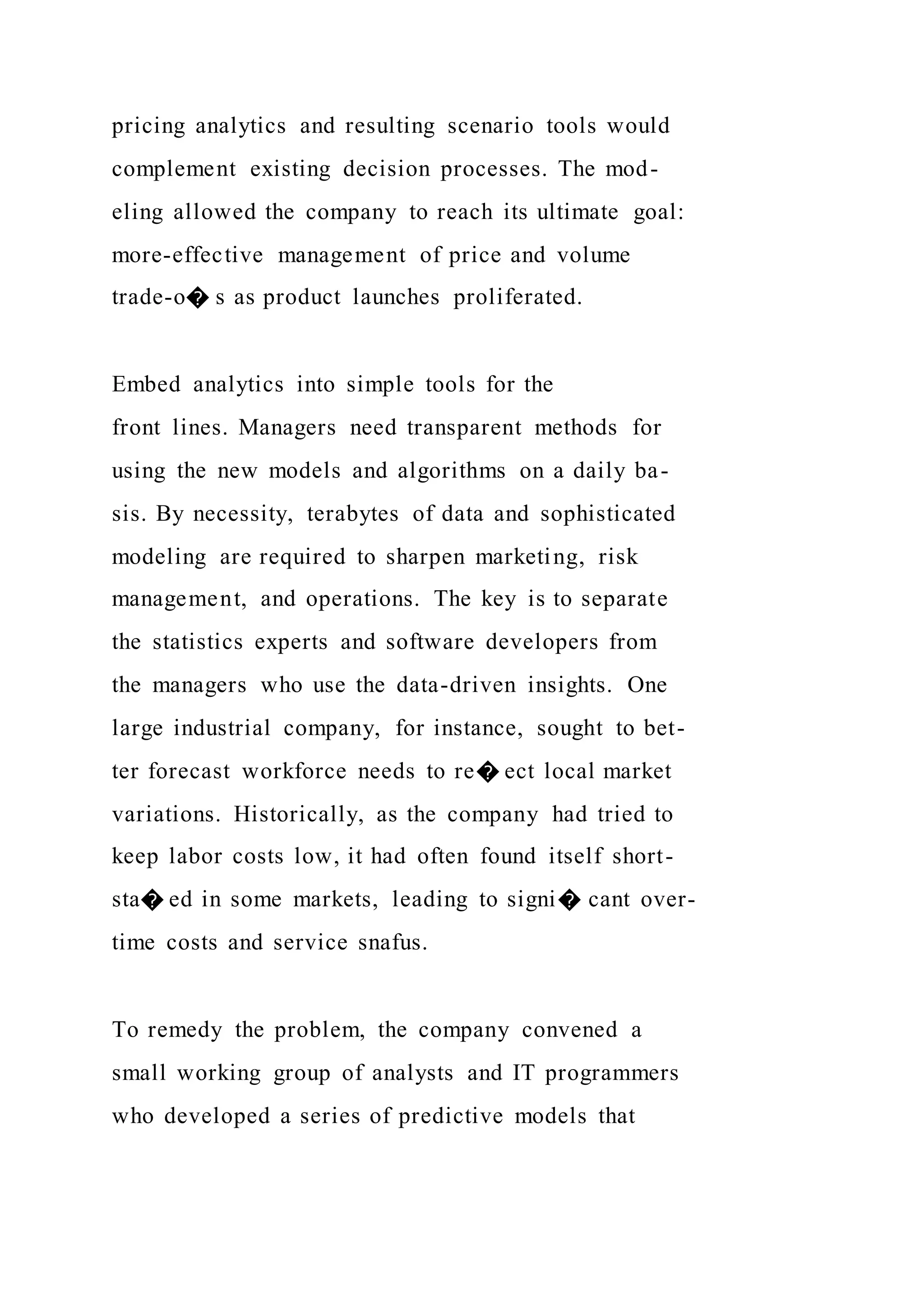 pricing analytics and resulting scenario tools would
complement existing decision processes. The mod-
eling allowed the company to reach its ultimate goal:
more-effective management of price and volume
trade-o� s as product launches proliferated.
Embed analytics into simple tools for the
front lines. Managers need transparent methods for
using the new models and algorithms on a daily ba-
sis. By necessity, terabytes of data and sophisticated
modeling are required to sharpen marketing, risk
management, and operations. The key is to separate
the statistics experts and software developers from
the managers who use the data-driven insights. One
large industrial company, for instance, sought to bet-
ter forecast workforce needs to re� ect local market
variations. Historically, as the company had tried to
keep labor costs low, it had often found itself short-
sta� ed in some markets, leading to signi� cant over-
time costs and service snafus.
To remedy the problem, the company convened a
small working group of analysts and IT programmers
who developed a series of predictive models that
 