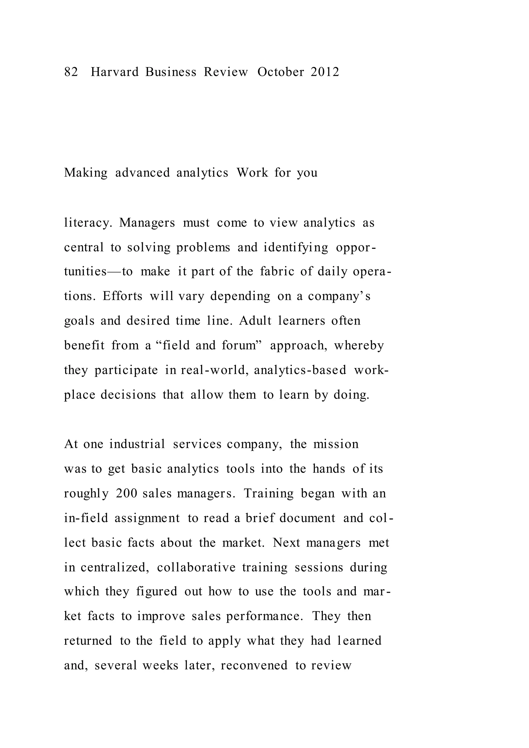 82 Harvard Business Review October 2012
Making advanced analytics Work for you
literacy. Managers must come to view analytics as
central to solving problems and identifying oppor-
tunities—to make it part of the fabric of daily opera-
tions. Efforts will vary depending on a company’s
goals and desired time line. Adult learners often
benefit from a “field and forum” approach, whereby
they participate in real-world, analytics-based work-
place decisions that allow them to learn by doing.
At one industrial services company, the mission
was to get basic analytics tools into the hands of its
roughly 200 sales managers. Training began with an
in-field assignment to read a brief document and col-
lect basic facts about the market. Next managers met
in centralized, collaborative training sessions during
which they figured out how to use the tools and mar-
ket facts to improve sales performance. They then
returned to the field to apply what they had learned
and, several weeks later, reconvened to review
 