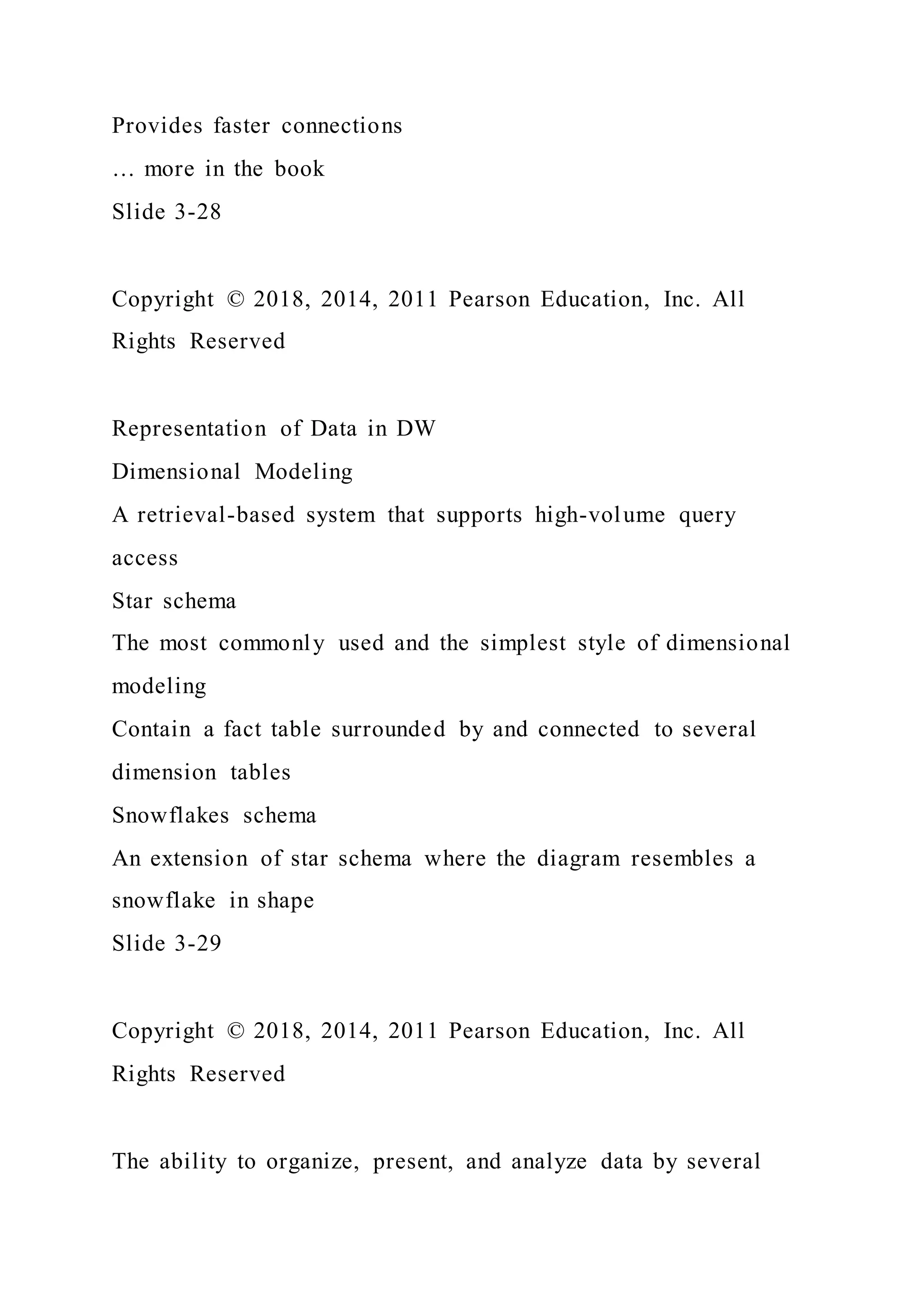 Provides faster connections
… more in the book
Slide 3-28
Copyright © 2018, 2014, 2011 Pearson Education, Inc. All
Rights Reserved
Representation of Data in DW
Dimensional Modeling
A retrieval-based system that supports high-volume query
access
Star schema
The most commonly used and the simplest style of dimensional
modeling
Contain a fact table surrounded by and connected to several
dimension tables
Snowflakes schema
An extension of star schema where the diagram resembles a
snowflake in shape
Slide 3-29
Copyright © 2018, 2014, 2011 Pearson Education, Inc. All
Rights Reserved
The ability to organize, present, and analyze data by several
 