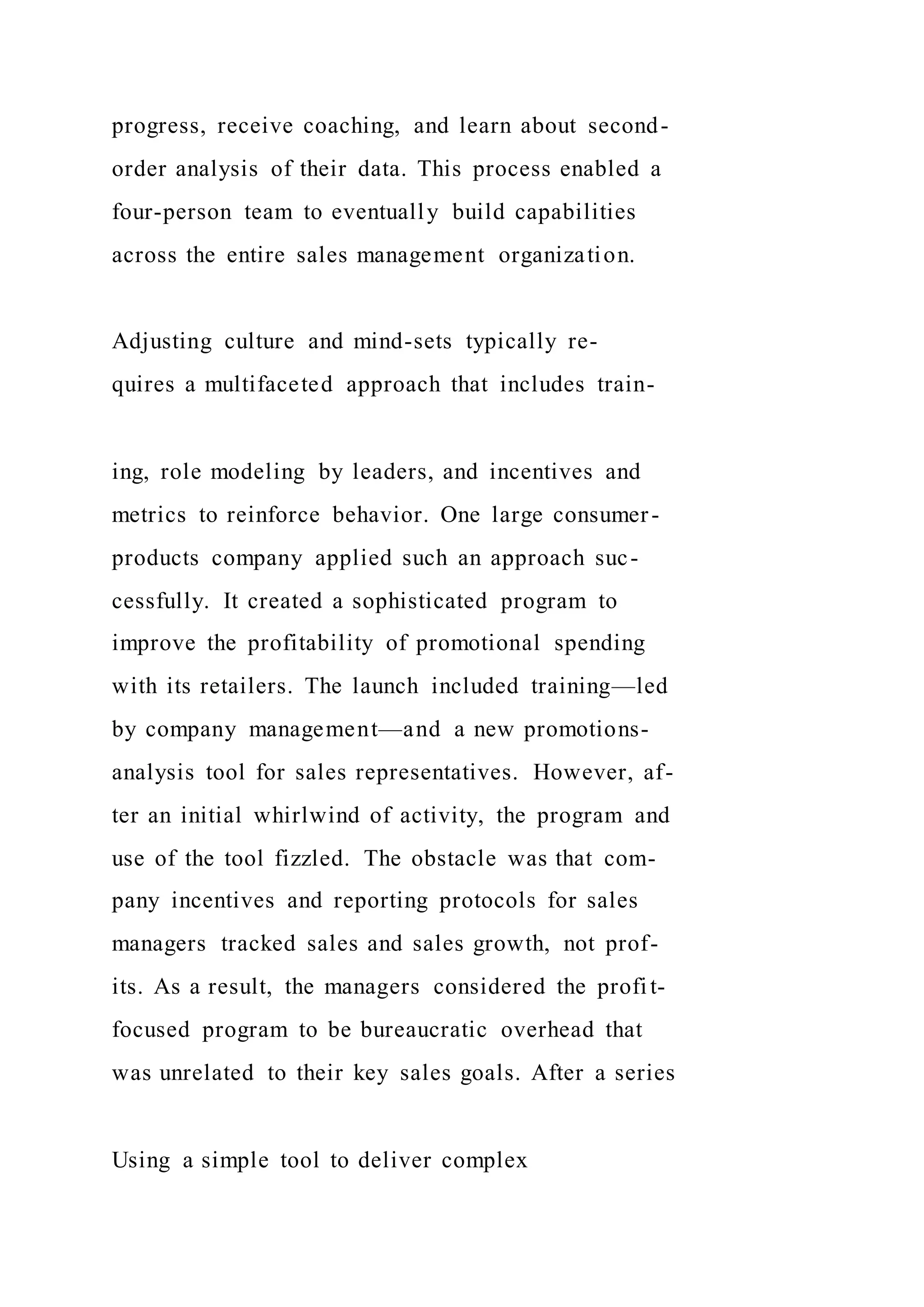 progress, receive coaching, and learn about second-
order analysis of their data. This process enabled a
four-person team to eventually build capabilities
across the entire sales management organization.
Adjusting culture and mind-sets typically re-
quires a multifaceted approach that includes train-
ing, role modeling by leaders, and incentives and
metrics to reinforce behavior. One large consumer-
products company applied such an approach suc-
cessfully. It created a sophisticated program to
improve the profitability of promotional spending
with its retailers. The launch included training—led
by company management—and a new promotions-
analysis tool for sales representatives. However, af-
ter an initial whirlwind of activity, the program and
use of the tool fizzled. The obstacle was that com-
pany incentives and reporting protocols for sales
managers tracked sales and sales growth, not prof-
its. As a result, the managers considered the profit-
focused program to be bureaucratic overhead that
was unrelated to their key sales goals. After a series
Using a simple tool to deliver complex
 