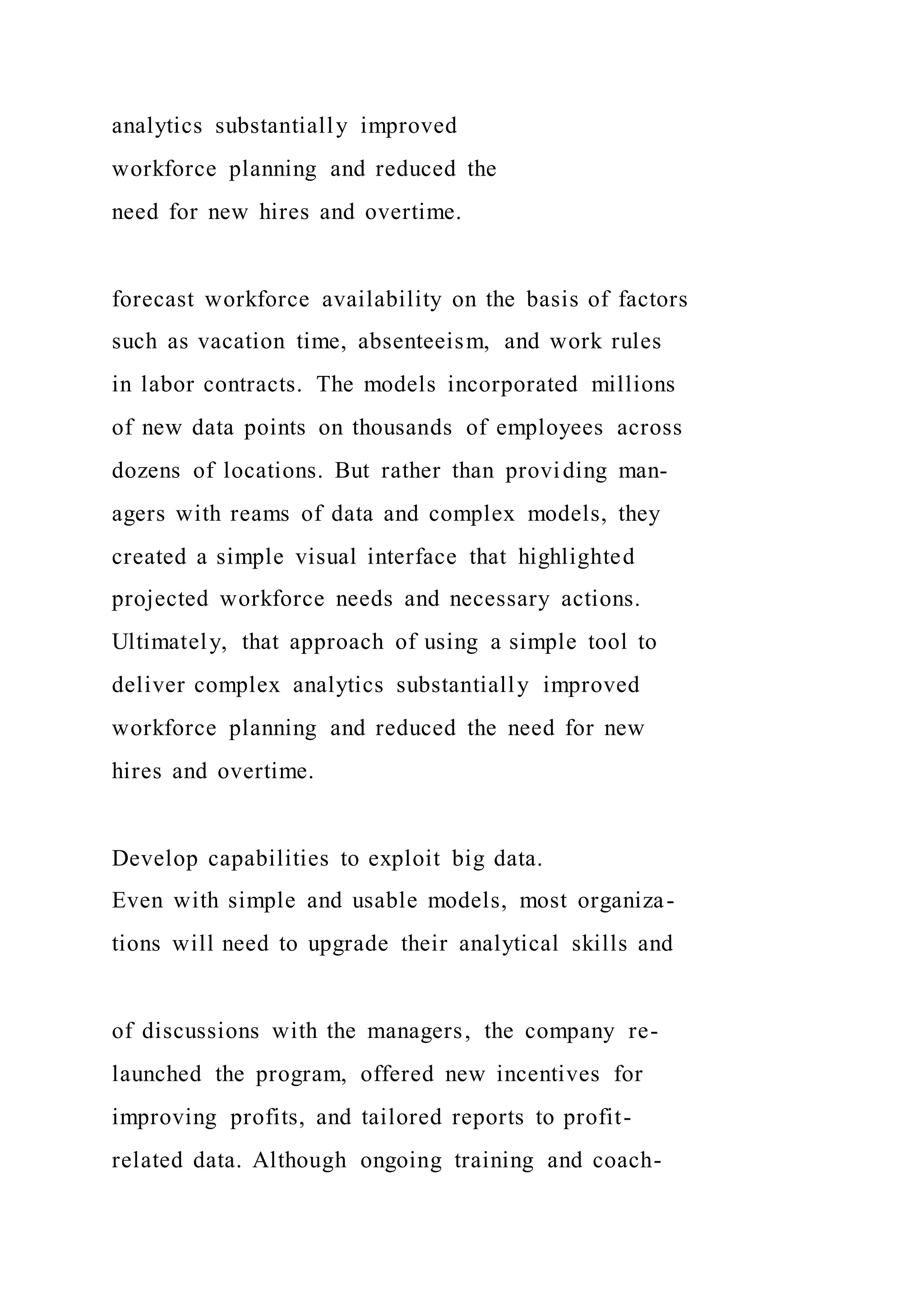 analytics substantially improved
workforce planning and reduced the
need for new hires and overtime.
forecast workforce availability on the basis of factors
such as vacation time, absenteeism, and work rules
in labor contracts. The models incorporated millions
of new data points on thousands of employees across
dozens of locations. But rather than providing man-
agers with reams of data and complex models, they
created a simple visual interface that highlighted
projected workforce needs and necessary actions.
Ultimately, that approach of using a simple tool to
deliver complex analytics substantially improved
workforce planning and reduced the need for new
hires and overtime.
Develop capabilities to exploit big data.
Even with simple and usable models, most organiza-
tions will need to upgrade their analytical skills and
of discussions with the managers, the company re-
launched the program, offered new incentives for
improving profits, and tailored reports to profit-
related data. Although ongoing training and coach-
 