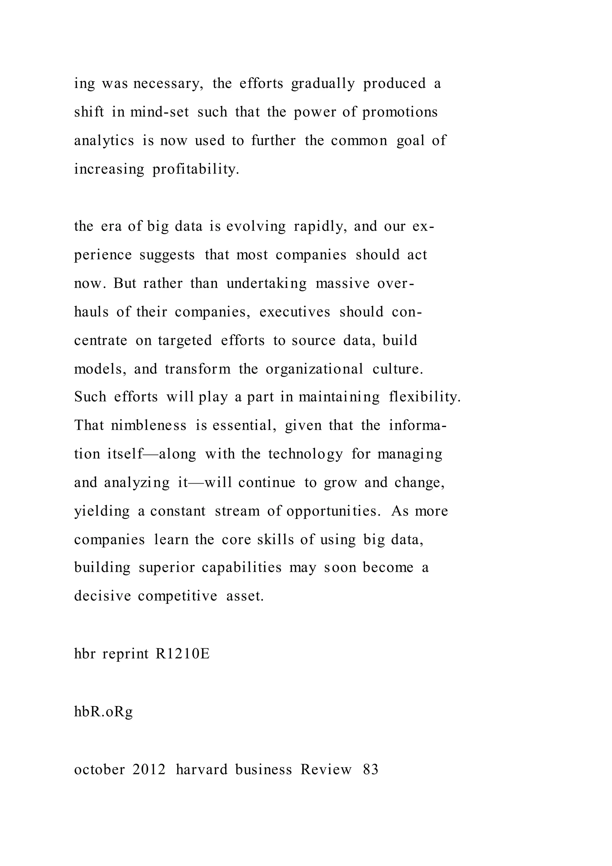 ing was necessary, the efforts gradually produced a
shift in mind-set such that the power of promotions
analytics is now used to further the common goal of
increasing profitability.
the era of big data is evolving rapidly, and our ex-
perience suggests that most companies should act
now. But rather than undertaking massive over-
hauls of their companies, executives should con-
centrate on targeted efforts to source data, build
models, and transform the organizational culture.
Such efforts will play a part in maintaining flexibility.
That nimbleness is essential, given that the informa-
tion itself—along with the technology for managing
and analyzing it—will continue to grow and change,
yielding a constant stream of opportunities. As more
companies learn the core skills of using big data,
building superior capabilities may soon become a
decisive competitive asset.
hbr reprint R1210E
hbR.oRg
october 2012 harvard business Review 83
 