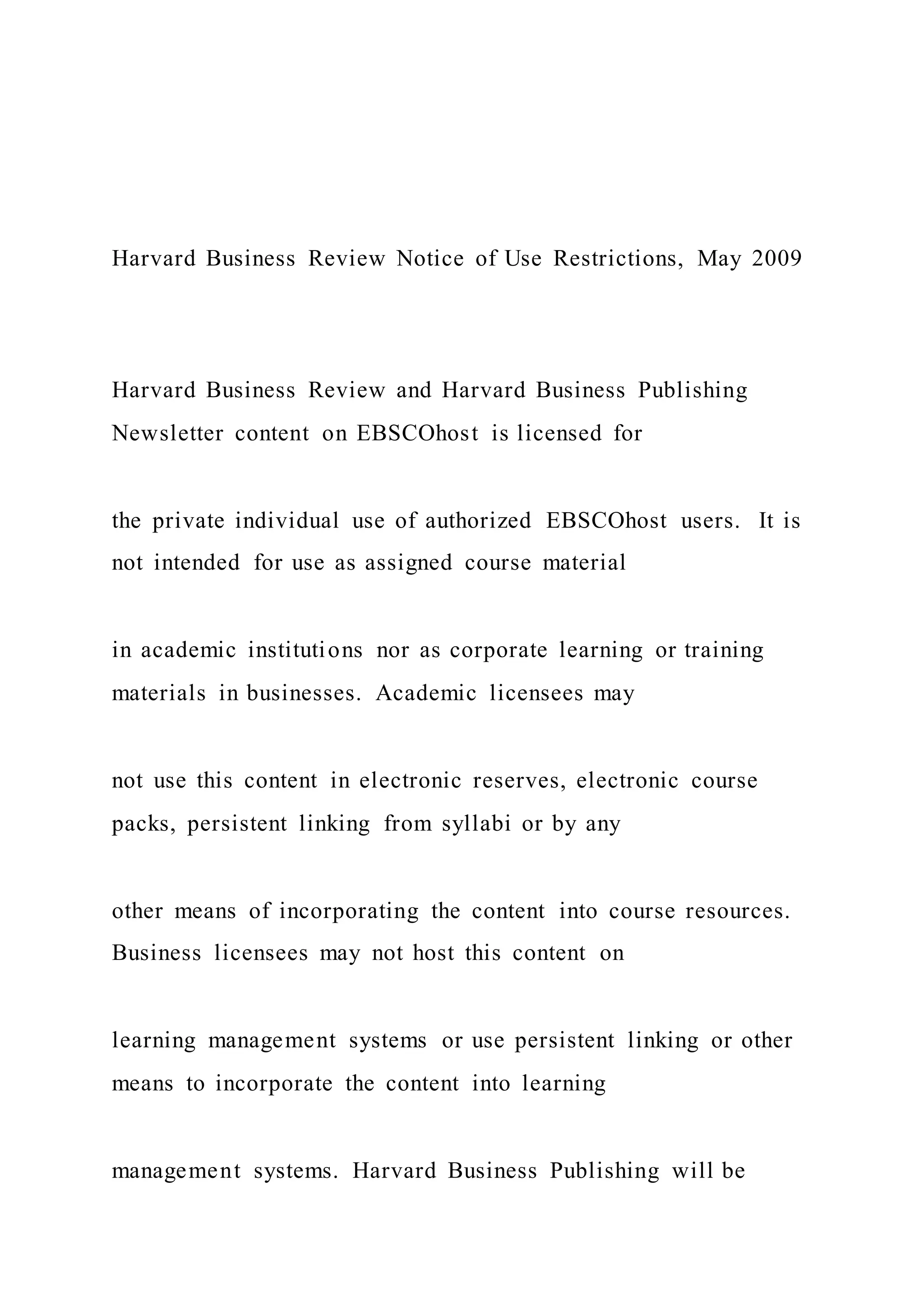 Harvard Business Review Notice of Use Restrictions, May 2009
Harvard Business Review and Harvard Business Publishing
Newsletter content on EBSCOhost is licensed for
the private individual use of authorized EBSCOhost users. It is
not intended for use as assigned course material
in academic institutions nor as corporate learning or training
materials in businesses. Academic licensees may
not use this content in electronic reserves, electronic course
packs, persistent linking from syllabi or by any
other means of incorporating the content into course resources.
Business licensees may not host this content on
learning management systems or use persistent linking or other
means to incorporate the content into learning
management systems. Harvard Business Publishing will be
 