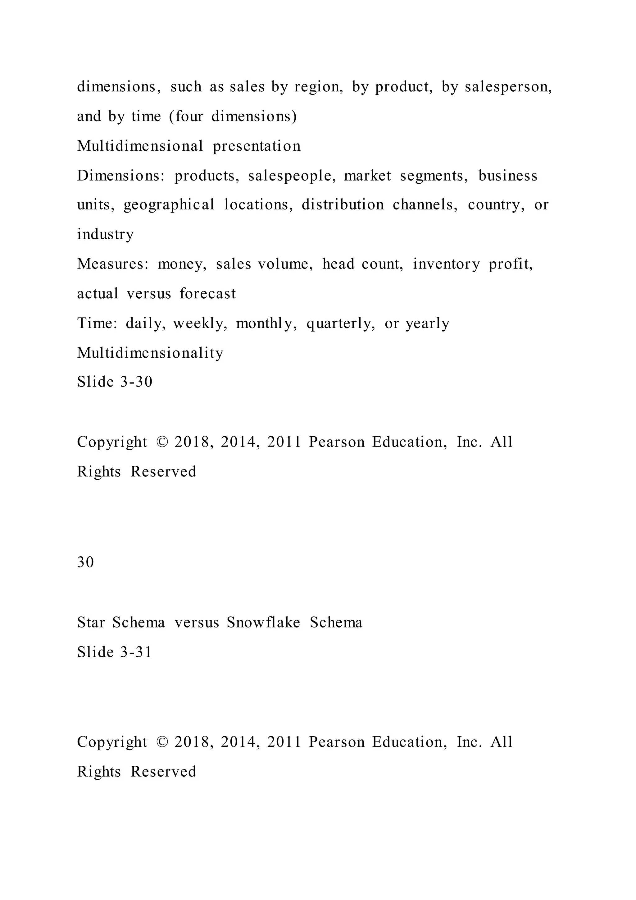 dimensions, such as sales by region, by product, by salesperson,
and by time (four dimensions)
Multidimensional presentation
Dimensions: products, salespeople, market segments, business
units, geographical locations, distribution channels, country, or
industry
Measures: money, sales volume, head count, inventory profit,
actual versus forecast
Time: daily, weekly, monthly, quarterly, or yearly
Multidimensionality
Slide 3-30
Copyright © 2018, 2014, 2011 Pearson Education, Inc. All
Rights Reserved
30
Star Schema versus Snowflake Schema
Slide 3-31
Copyright © 2018, 2014, 2011 Pearson Education, Inc. All
Rights Reserved
 