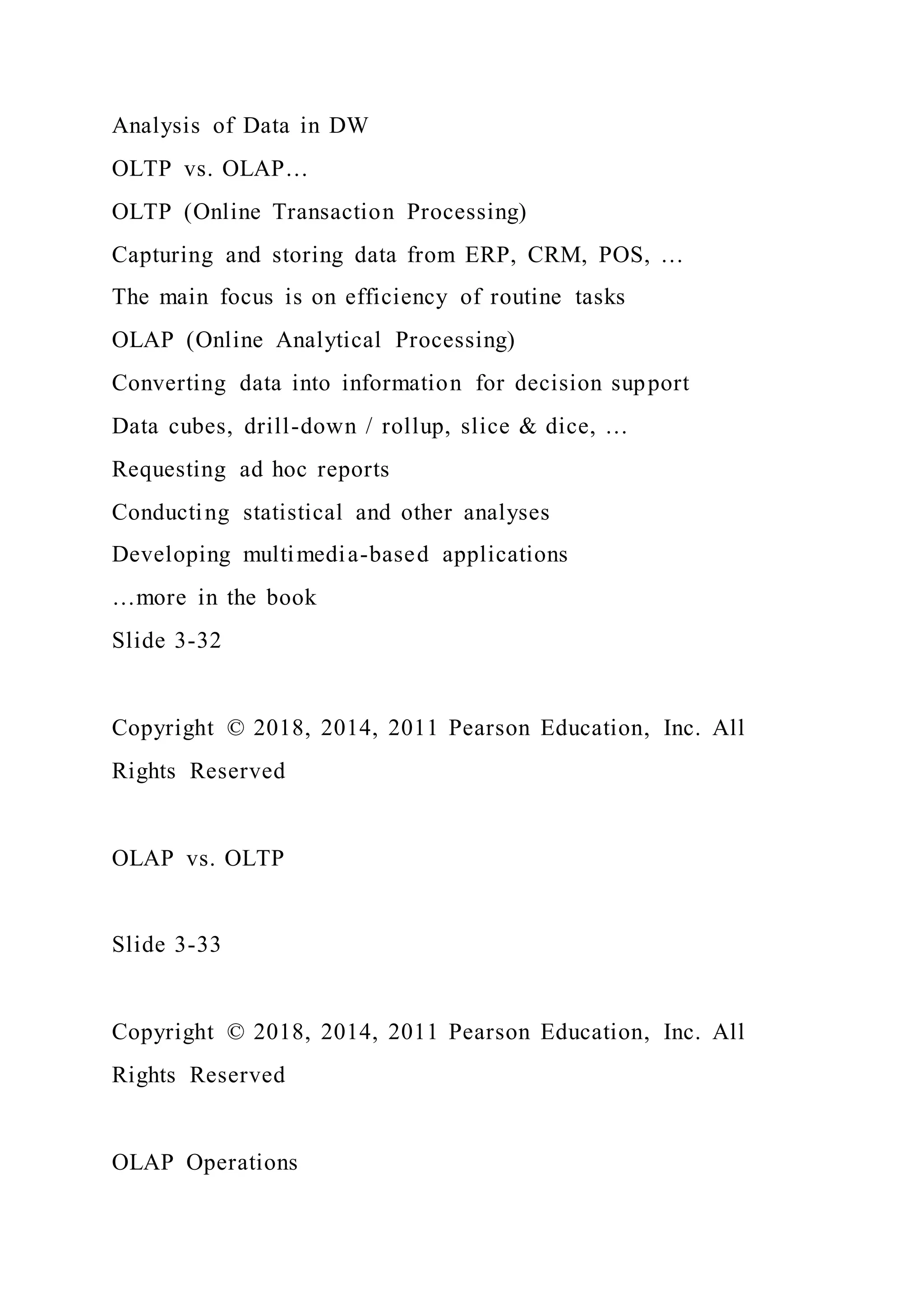 Analysis of Data in DW
OLTP vs. OLAP…
OLTP (Online Transaction Processing)
Capturing and storing data from ERP, CRM, POS, …
The main focus is on efficiency of routine tasks
OLAP (Online Analytical Processing)
Converting data into information for decision support
Data cubes, drill-down / rollup, slice & dice, …
Requesting ad hoc reports
Conducting statistical and other analyses
Developing multimedia-based applications
…more in the book
Slide 3-32
Copyright © 2018, 2014, 2011 Pearson Education, Inc. All
Rights Reserved
OLAP vs. OLTP
Slide 3-33
Copyright © 2018, 2014, 2011 Pearson Education, Inc. All
Rights Reserved
OLAP Operations
 
