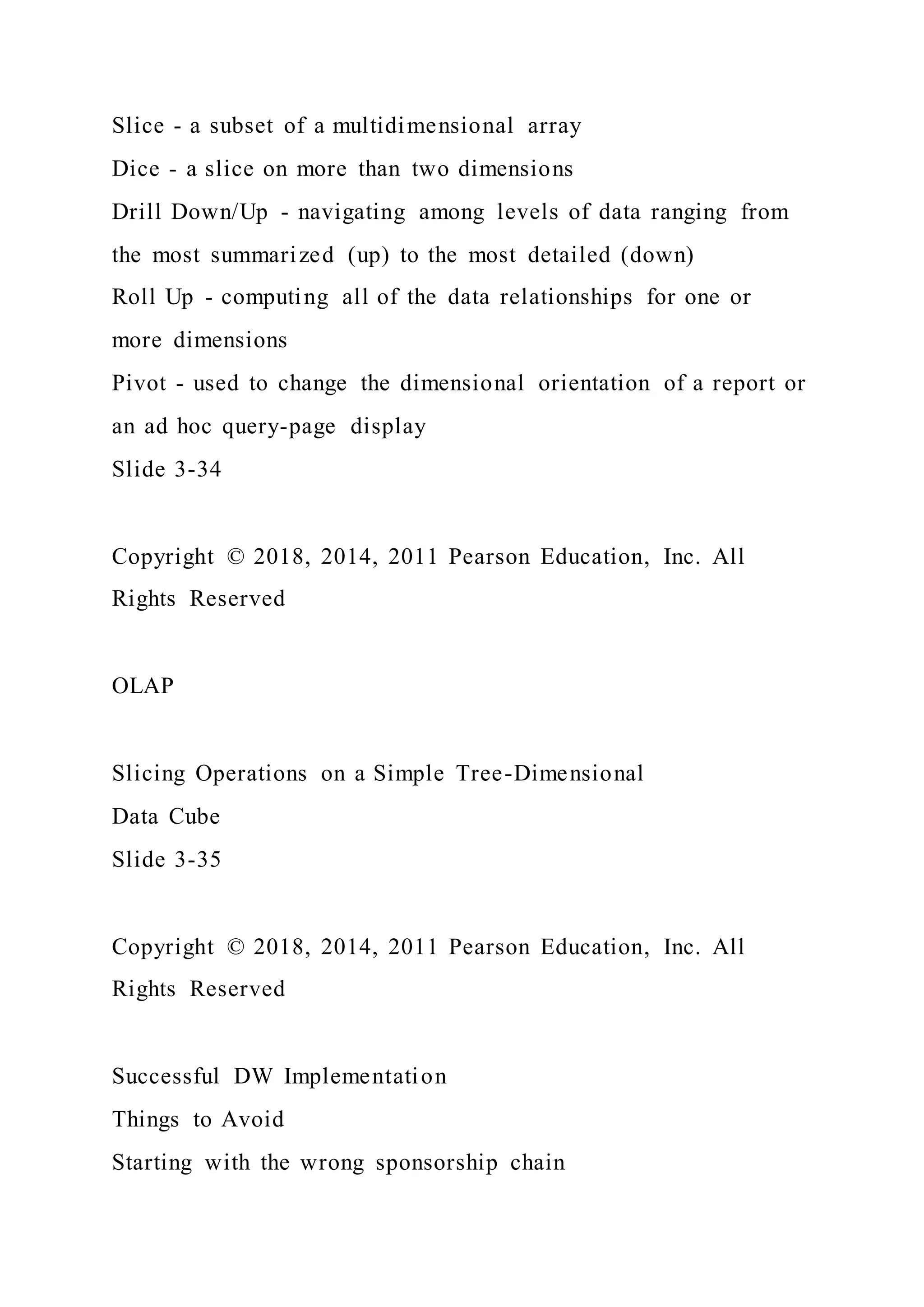 Slice - a subset of a multidimensional array
Dice - a slice on more than two dimensions
Drill Down/Up - navigating among levels of data ranging from
the most summarized (up) to the most detailed (down)
Roll Up - computing all of the data relationships for one or
more dimensions
Pivot - used to change the dimensional orientation of a report or
an ad hoc query-page display
Slide 3-34
Copyright © 2018, 2014, 2011 Pearson Education, Inc. All
Rights Reserved
OLAP
Slicing Operations on a Simple Tree-Dimensional
Data Cube
Slide 3-35
Copyright © 2018, 2014, 2011 Pearson Education, Inc. All
Rights Reserved
Successful DW Implementation
Things to Avoid
Starting with the wrong sponsorship chain
 