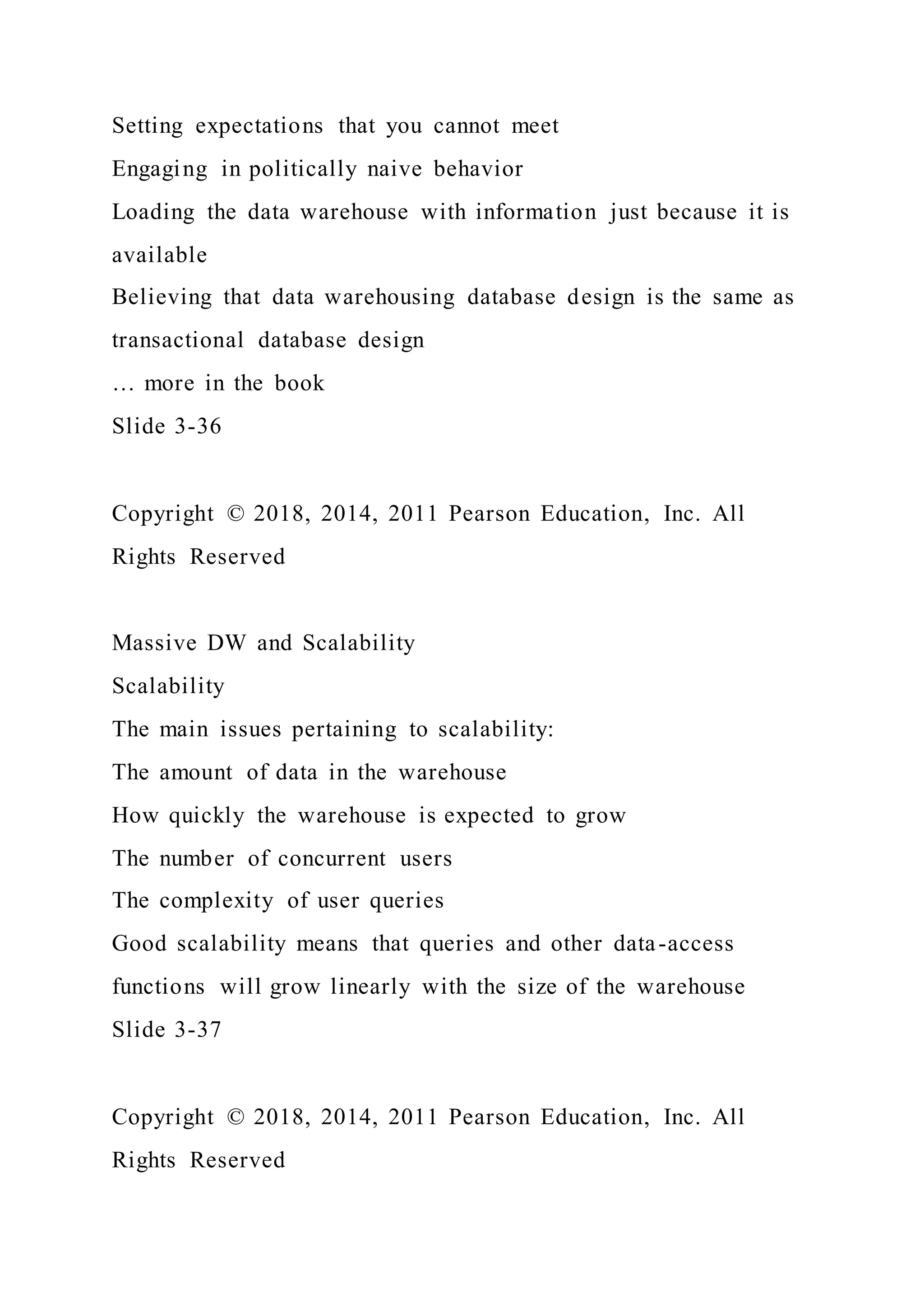 Setting expectations that you cannot meet
Engaging in politically naive behavior
Loading the data warehouse with information just because it is
available
Believing that data warehousing database design is the same as
transactional database design
… more in the book
Slide 3-36
Copyright © 2018, 2014, 2011 Pearson Education, Inc. All
Rights Reserved
Massive DW and Scalability
Scalability
The main issues pertaining to scalability:
The amount of data in the warehouse
How quickly the warehouse is expected to grow
The number of concurrent users
The complexity of user queries
Good scalability means that queries and other data-access
functions will grow linearly with the size of the warehouse
Slide 3-37
Copyright © 2018, 2014, 2011 Pearson Education, Inc. All
Rights Reserved
 
