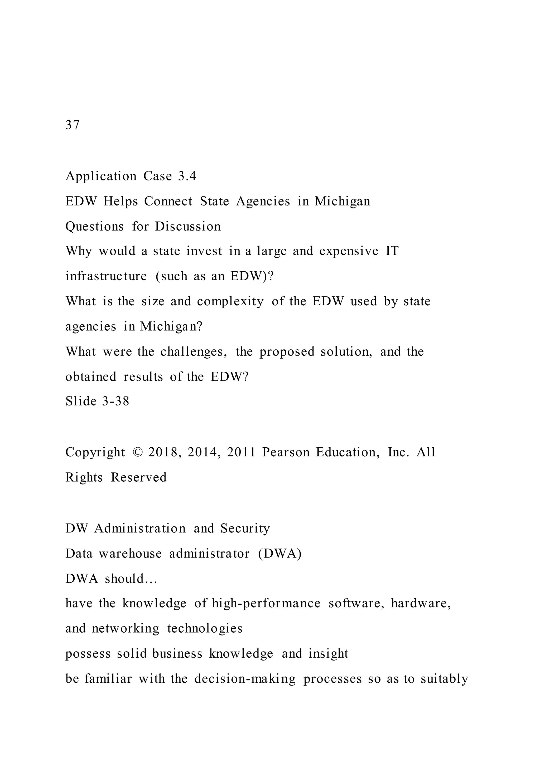 37
Application Case 3.4
EDW Helps Connect State Agencies in Michigan
Questions for Discussion
Why would a state invest in a large and expensive IT
infrastructure (such as an EDW)?
What is the size and complexity of the EDW used by state
agencies in Michigan?
What were the challenges, the proposed solution, and the
obtained results of the EDW?
Slide 3-38
Copyright © 2018, 2014, 2011 Pearson Education, Inc. All
Rights Reserved
DW Administration and Security
Data warehouse administrator (DWA)
DWA should…
have the knowledge of high-performance software, hardware,
and networking technologies
possess solid business knowledge and insight
be familiar with the decision-making processes so as to suitably
 
