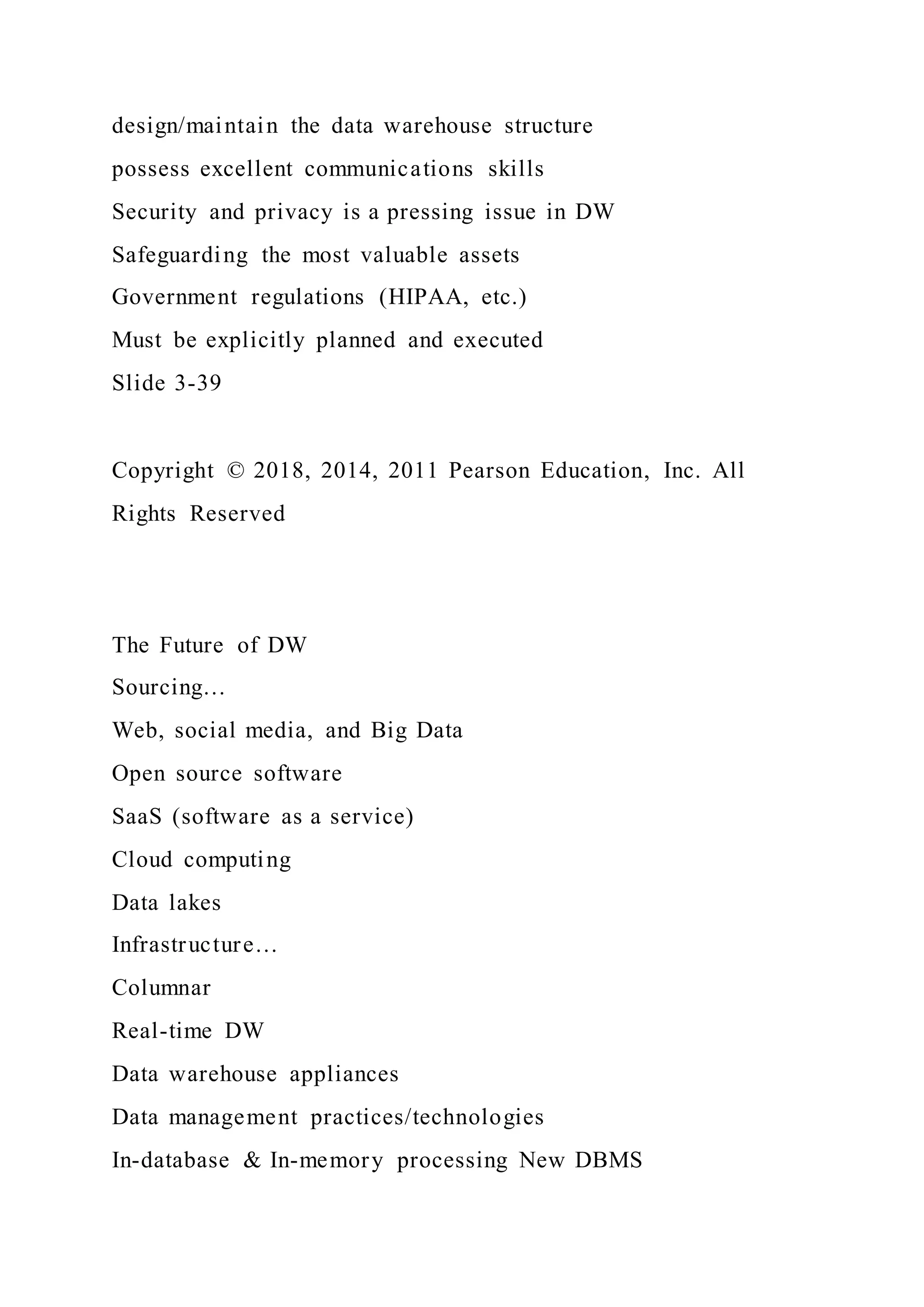 design/maintain the data warehouse structure
possess excellent communications skills
Security and privacy is a pressing issue in DW
Safeguarding the most valuable assets
Government regulations (HIPAA, etc.)
Must be explicitly planned and executed
Slide 3-39
Copyright © 2018, 2014, 2011 Pearson Education, Inc. All
Rights Reserved
The Future of DW
Sourcing…
Web, social media, and Big Data
Open source software
SaaS (software as a service)
Cloud computing
Data lakes
Infrastructure…
Columnar
Real-time DW
Data warehouse appliances
Data management practices/technologies
In-database & In-memory processing New DBMS
 