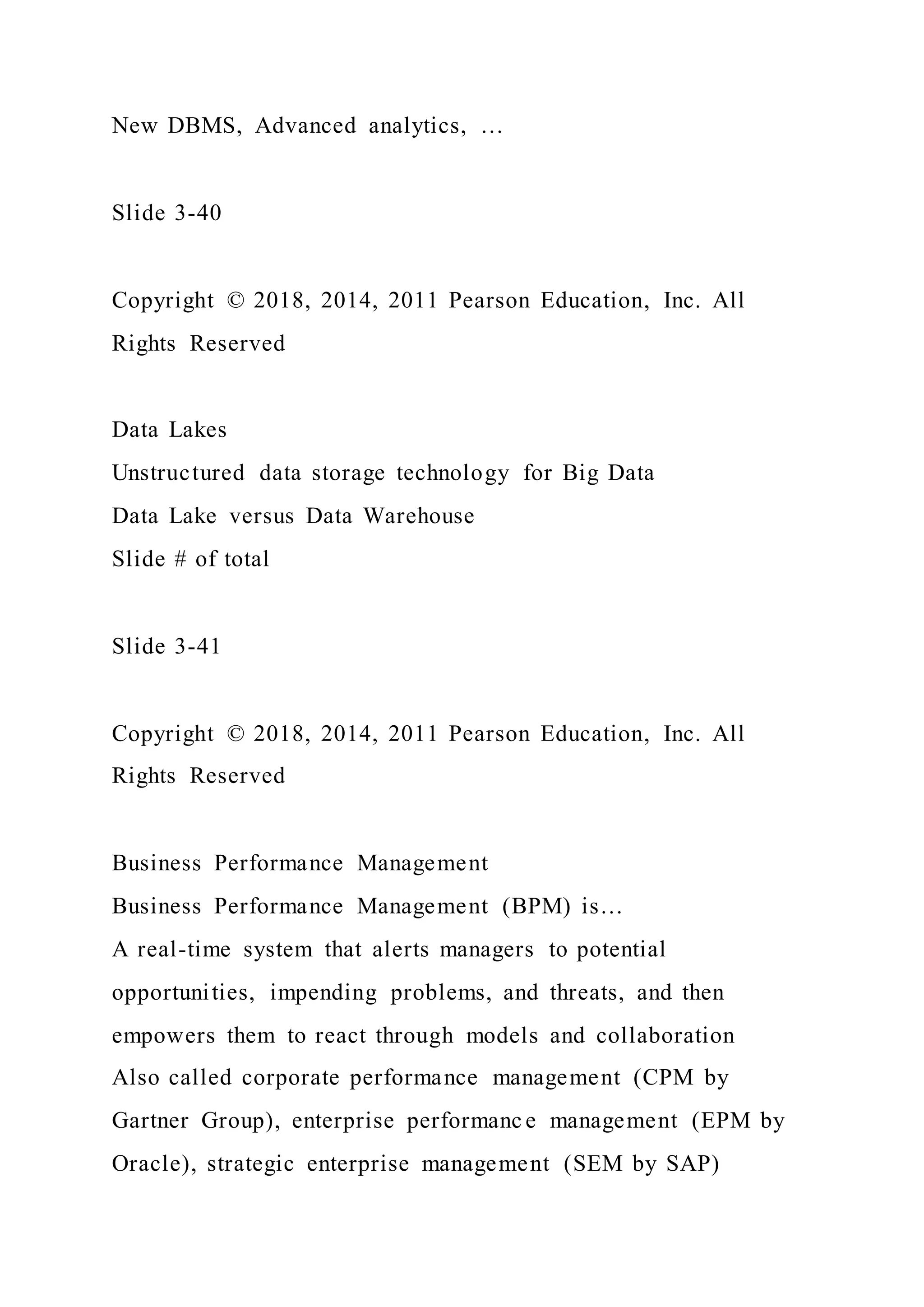 New DBMS, Advanced analytics, …
Slide 3-40
Copyright © 2018, 2014, 2011 Pearson Education, Inc. All
Rights Reserved
Data Lakes
Unstructured data storage technology for Big Data
Data Lake versus Data Warehouse
Slide # of total
Slide 3-41
Copyright © 2018, 2014, 2011 Pearson Education, Inc. All
Rights Reserved
Business Performance Management
Business Performance Management (BPM) is…
A real-time system that alerts managers to potential
opportunities, impending problems, and threats, and then
empowers them to react through models and collaboration
Also called corporate performance management (CPM by
Gartner Group), enterprise performanc e management (EPM by
Oracle), strategic enterprise management (SEM by SAP)
 