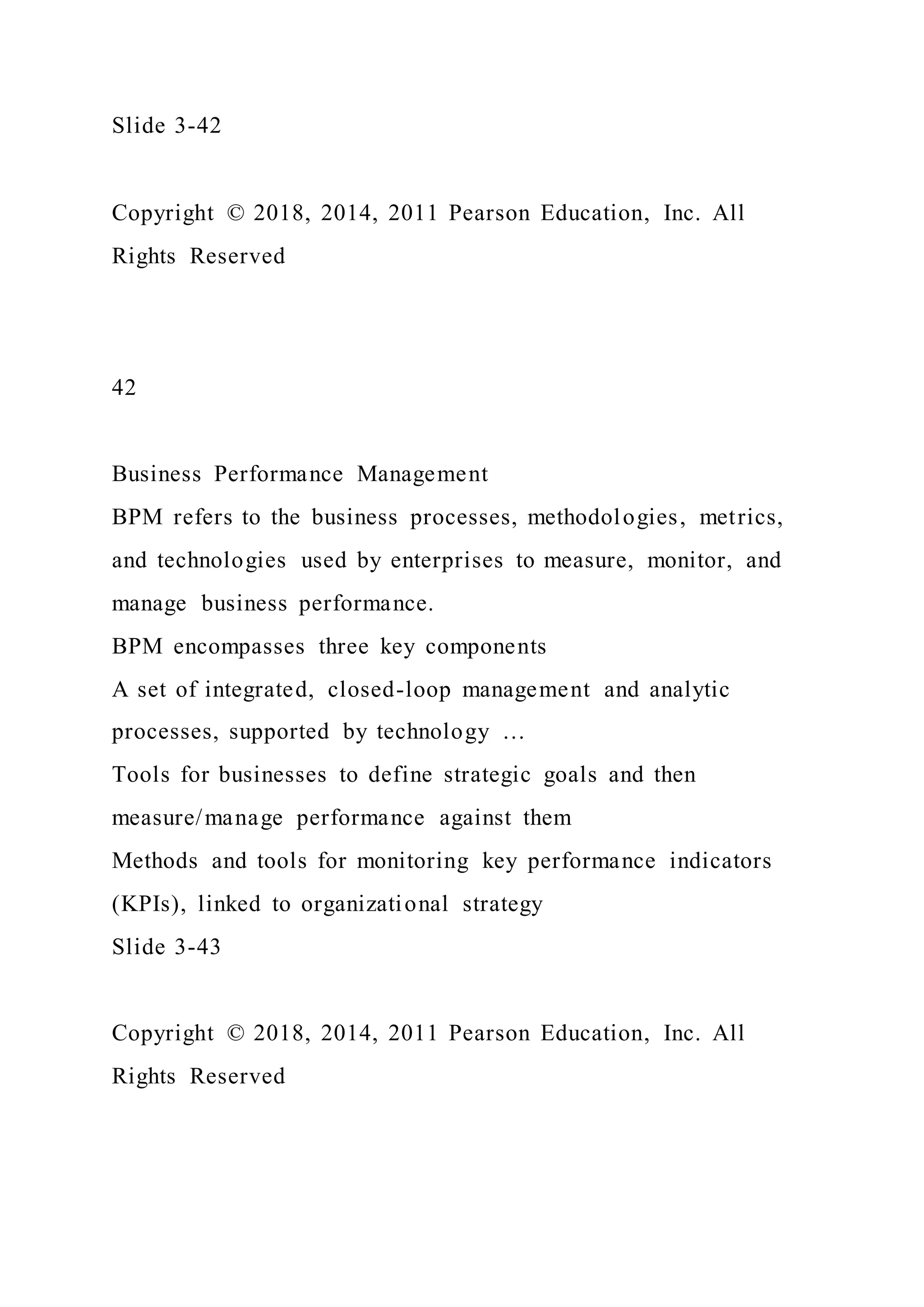 Slide 3-42
Copyright © 2018, 2014, 2011 Pearson Education, Inc. All
Rights Reserved
42
Business Performance Management
BPM refers to the business processes, methodologies, metrics,
and technologies used by enterprises to measure, monitor, and
manage business performance.
BPM encompasses three key components
A set of integrated, closed-loop management and analytic
processes, supported by technology …
Tools for businesses to define strategic goals and then
measure/manage performance against them
Methods and tools for monitoring key performance indicators
(KPIs), linked to organizational strategy
Slide 3-43
Copyright © 2018, 2014, 2011 Pearson Education, Inc. All
Rights Reserved
 