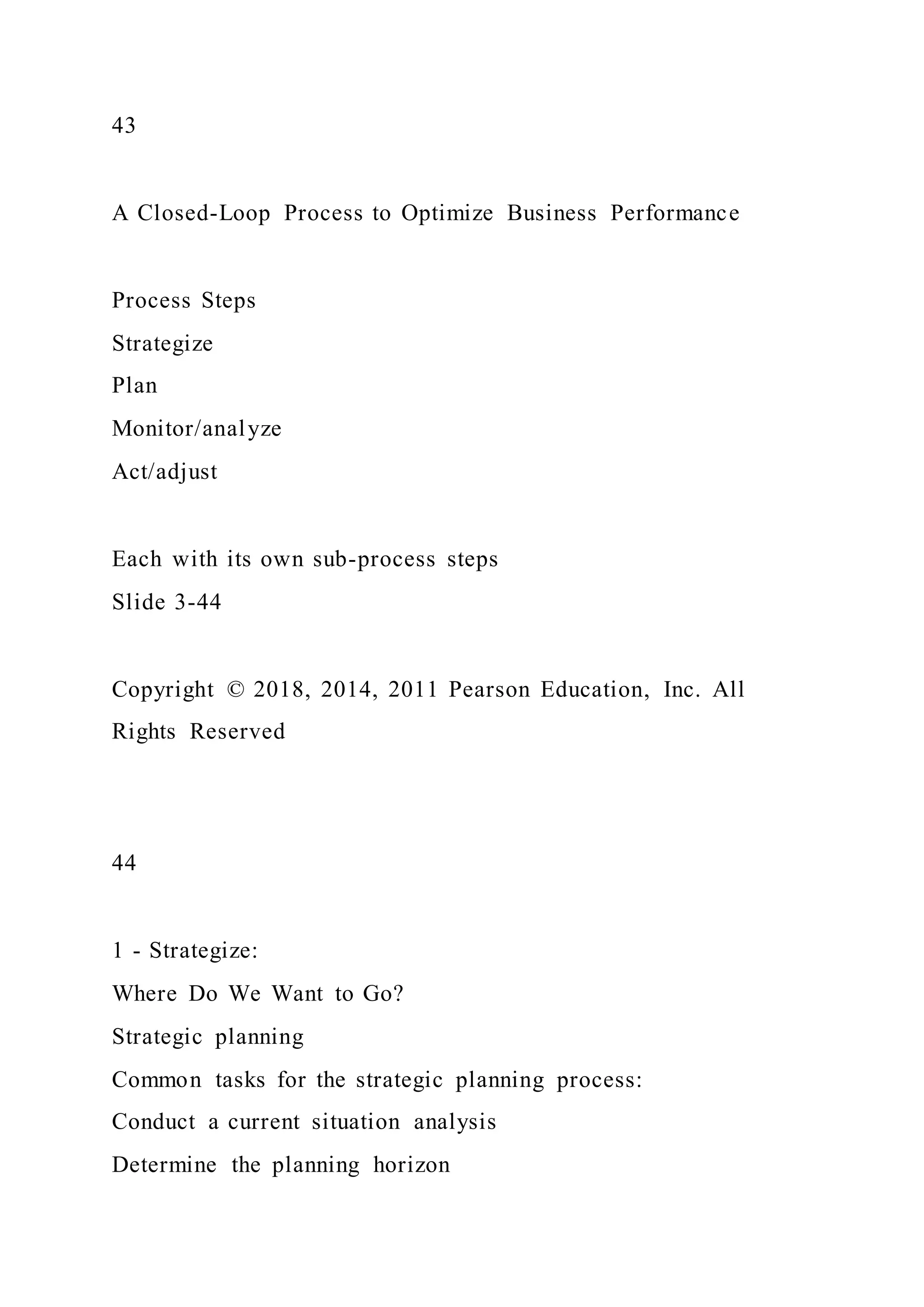 43
A Closed-Loop Process to Optimize Business Performance
Process Steps
Strategize
Plan
Monitor/analyze
Act/adjust
Each with its own sub-process steps
Slide 3-44
Copyright © 2018, 2014, 2011 Pearson Education, Inc. All
Rights Reserved
44
1 - Strategize:
Where Do We Want to Go?
Strategic planning
Common tasks for the strategic planning process:
Conduct a current situation analysis
Determine the planning horizon
 