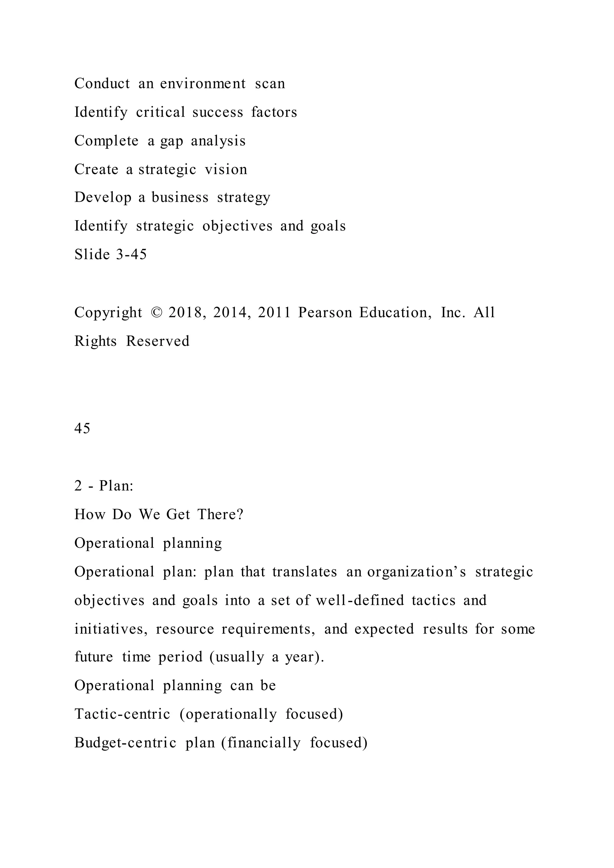 Conduct an environment scan
Identify critical success factors
Complete a gap analysis
Create a strategic vision
Develop a business strategy
Identify strategic objectives and goals
Slide 3-45
Copyright © 2018, 2014, 2011 Pearson Education, Inc. All
Rights Reserved
45
2 - Plan:
How Do We Get There?
Operational planning
Operational plan: plan that translates an organization’s strategic
objectives and goals into a set of well-defined tactics and
initiatives, resource requirements, and expected results for some
future time period (usually a year).
Operational planning can be
Tactic-centric (operationally focused)
Budget-centric plan (financially focused)
 