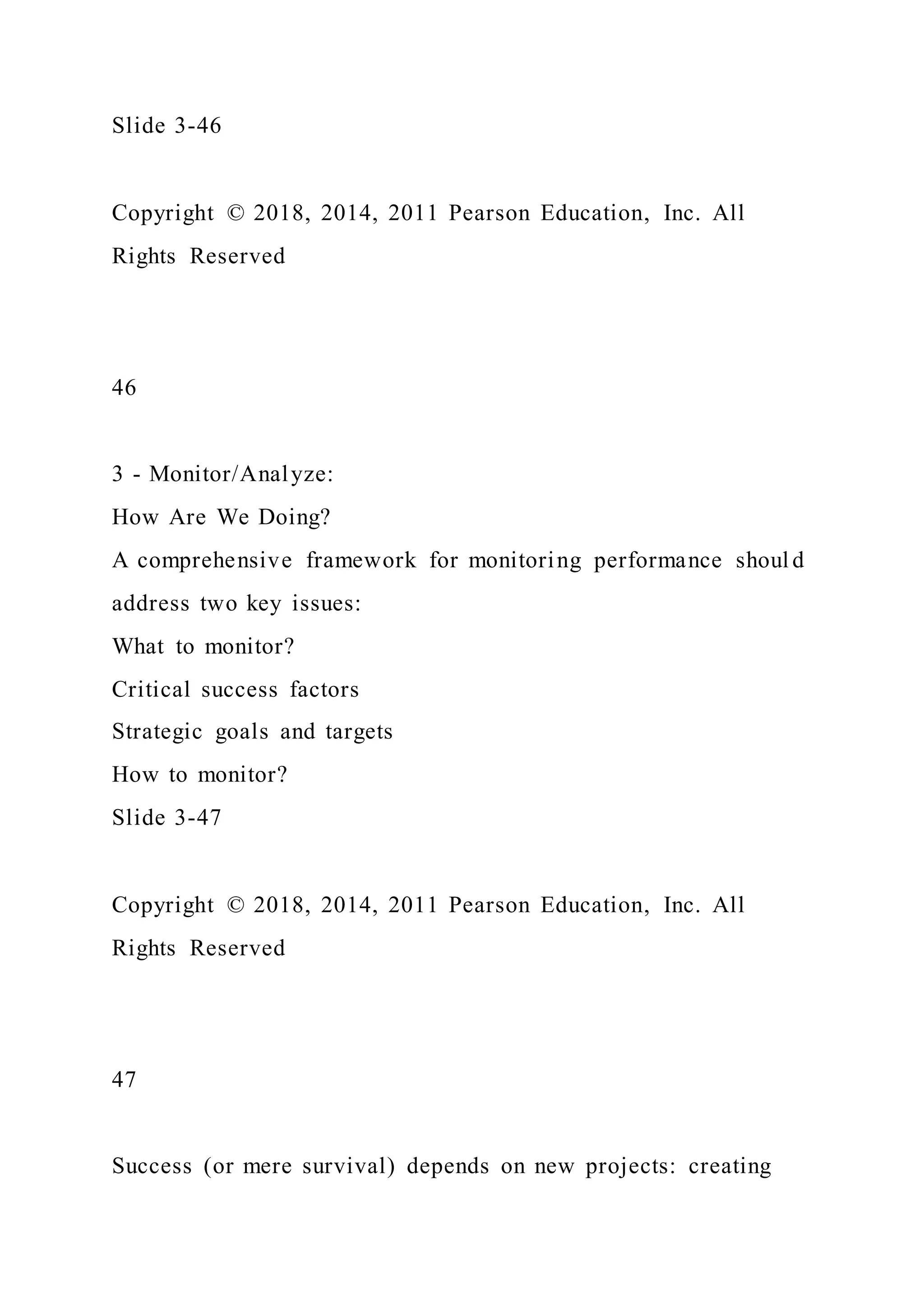Slide 3-46
Copyright © 2018, 2014, 2011 Pearson Education, Inc. All
Rights Reserved
46
3 - Monitor/Analyze:
How Are We Doing?
A comprehensive framework for monitoring performance shoul d
address two key issues:
What to monitor?
Critical success factors
Strategic goals and targets
How to monitor?
Slide 3-47
Copyright © 2018, 2014, 2011 Pearson Education, Inc. All
Rights Reserved
47
Success (or mere survival) depends on new projects: creating
 
