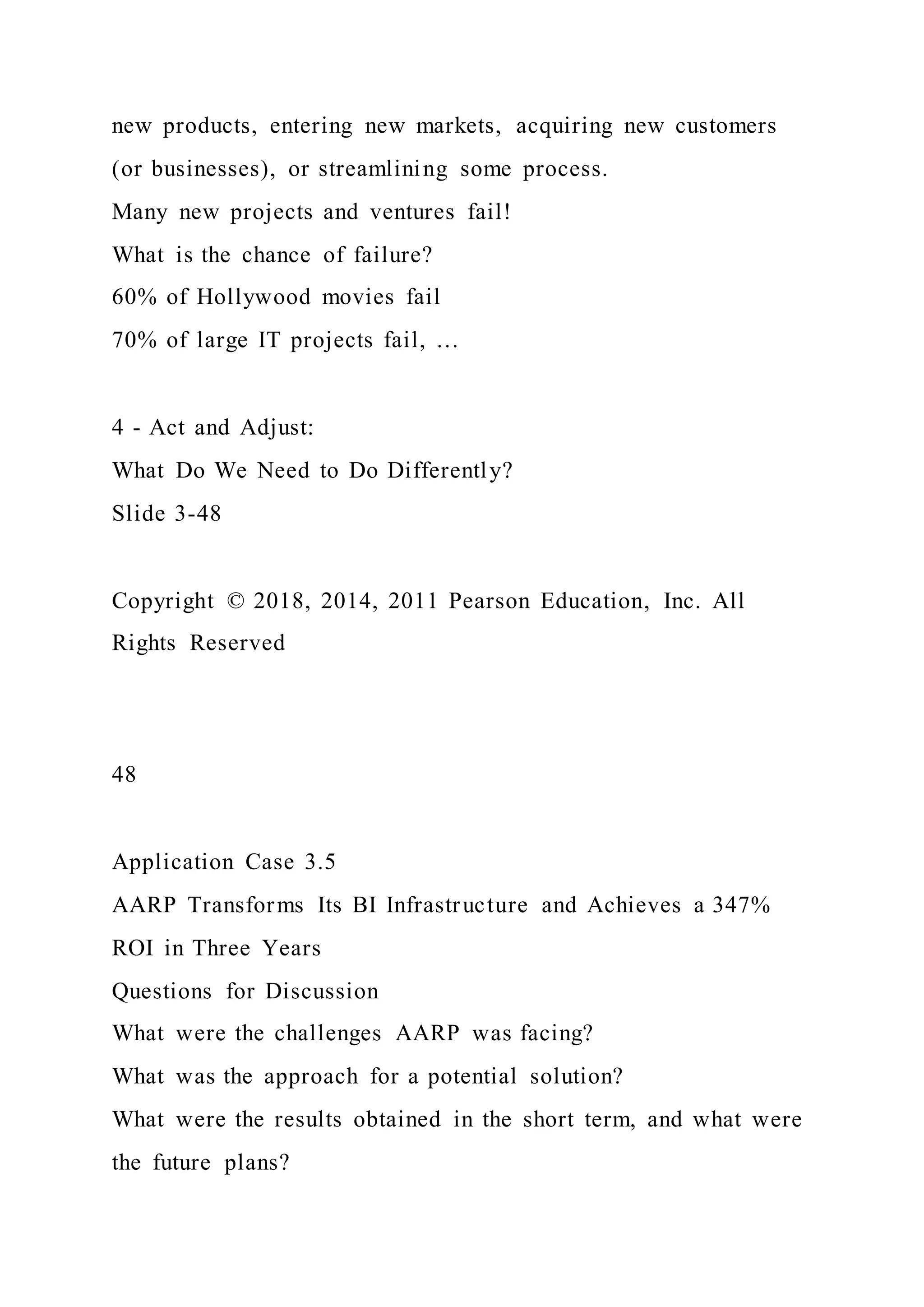 new products, entering new markets, acquiring new customers
(or businesses), or streamlining some process.
Many new projects and ventures fail!
What is the chance of failure?
60% of Hollywood movies fail
70% of large IT projects fail, …
4 - Act and Adjust:
What Do We Need to Do Differently?
Slide 3-48
Copyright © 2018, 2014, 2011 Pearson Education, Inc. All
Rights Reserved
48
Application Case 3.5
AARP Transforms Its BI Infrastructure and Achieves a 347%
ROI in Three Years
Questions for Discussion
What were the challenges AARP was facing?
What was the approach for a potential solution?
What were the results obtained in the short term, and what were
the future plans?
 