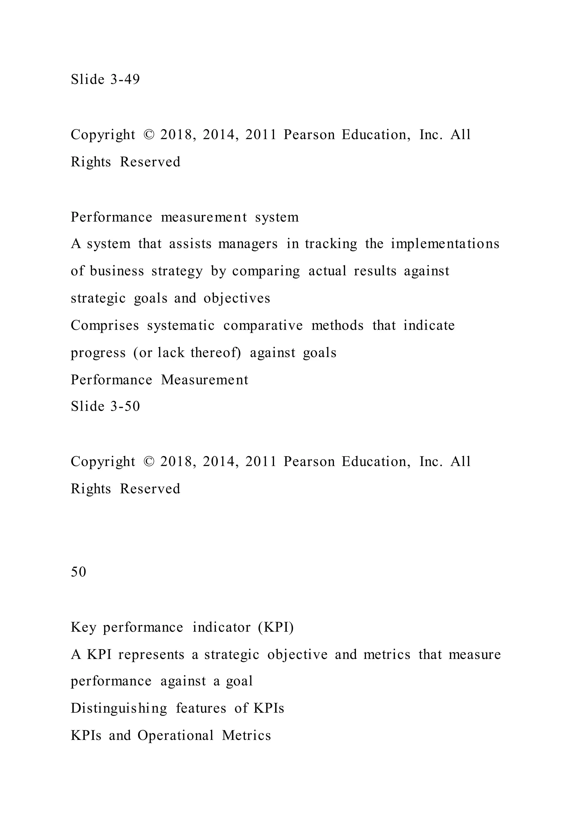 Slide 3-49
Copyright © 2018, 2014, 2011 Pearson Education, Inc. All
Rights Reserved
Performance measurement system
A system that assists managers in tracking the implementations
of business strategy by comparing actual results against
strategic goals and objectives
Comprises systematic comparative methods that indicate
progress (or lack thereof) against goals
Performance Measurement
Slide 3-50
Copyright © 2018, 2014, 2011 Pearson Education, Inc. All
Rights Reserved
50
Key performance indicator (KPI)
A KPI represents a strategic objective and metrics that measure
performance against a goal
Distinguishing features of KPIs
KPIs and Operational Metrics
 