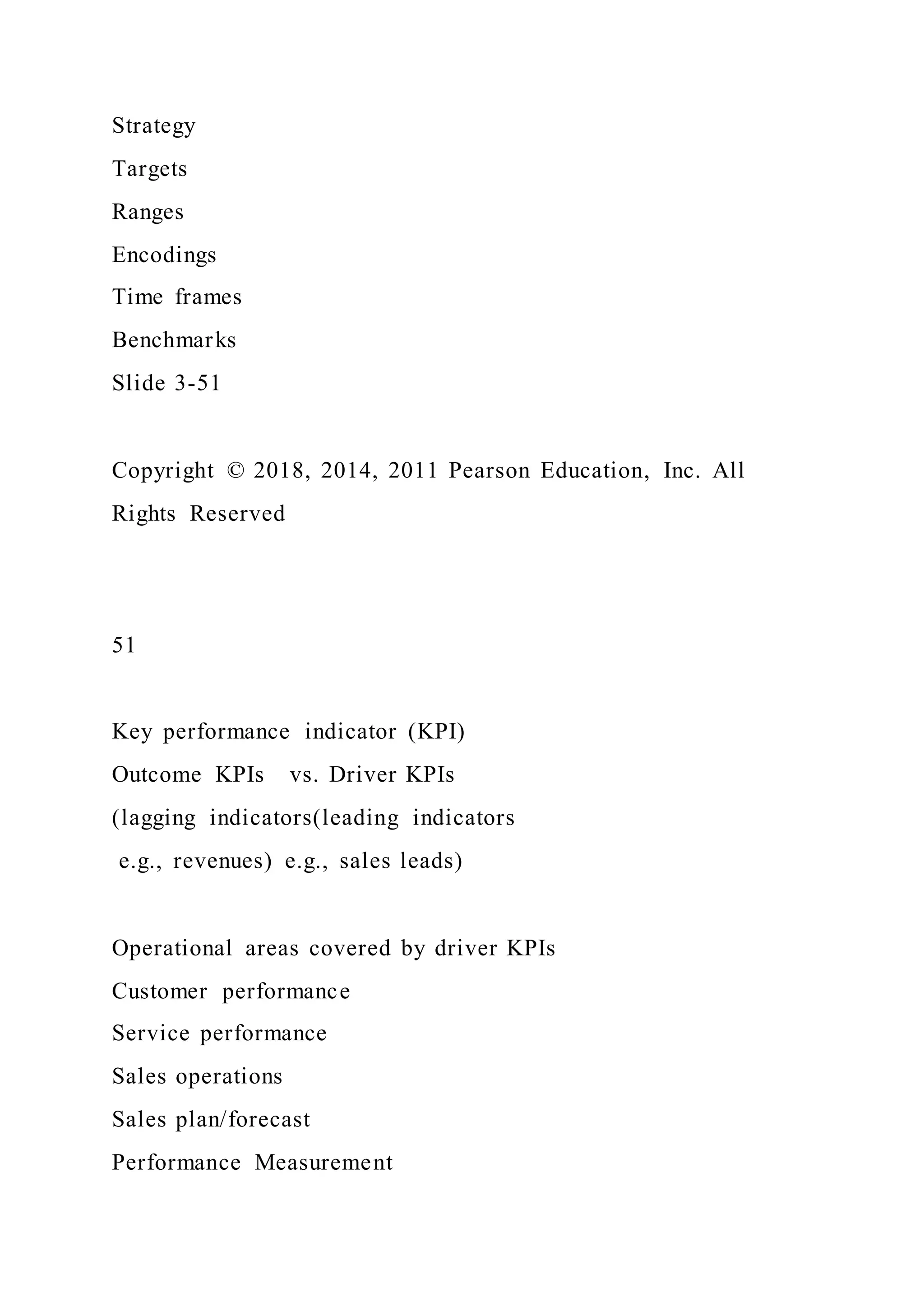 Strategy
Targets
Ranges
Encodings
Time frames
Benchmarks
Slide 3-51
Copyright © 2018, 2014, 2011 Pearson Education, Inc. All
Rights Reserved
51
Key performance indicator (KPI)
Outcome KPIs vs. Driver KPIs
(lagging indicators(leading indicators
e.g., revenues) e.g., sales leads)
Operational areas covered by driver KPIs
Customer performance
Service performance
Sales operations
Sales plan/forecast
Performance Measurement
 