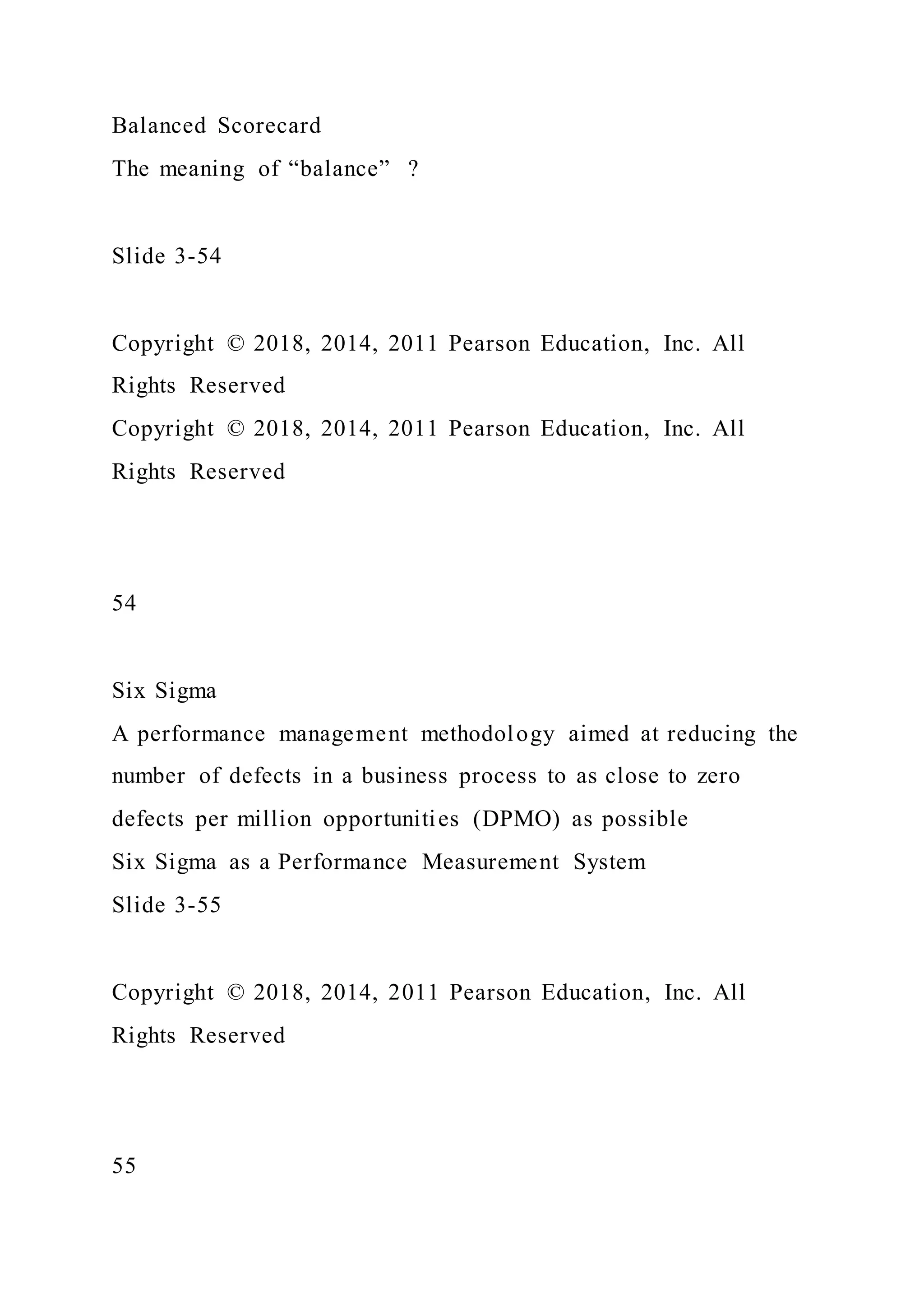 Balanced Scorecard
The meaning of “balance” ?
Slide 3-54
Copyright © 2018, 2014, 2011 Pearson Education, Inc. All
Rights Reserved
Copyright © 2018, 2014, 2011 Pearson Education, Inc. All
Rights Reserved
54
Six Sigma
A performance management methodology aimed at reducing the
number of defects in a business process to as close to zero
defects per million opportunities (DPMO) as possible
Six Sigma as a Performance Measurement System
Slide 3-55
Copyright © 2018, 2014, 2011 Pearson Education, Inc. All
Rights Reserved
55
 