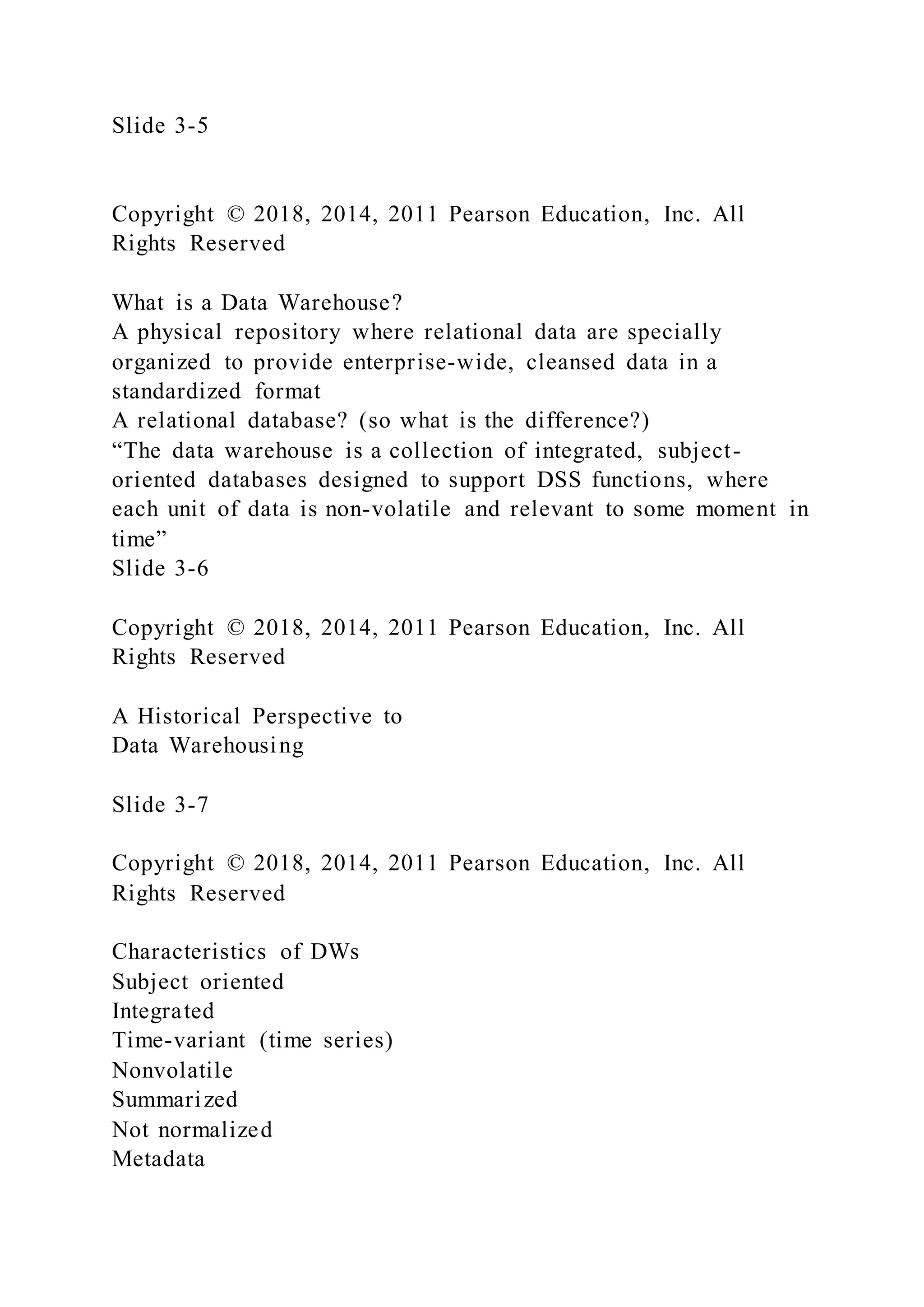 Slide 3-5
Copyright © 2018, 2014, 2011 Pearson Education, Inc. All
Rights Reserved
What is a Data Warehouse?
A physical repository where relational data are specially
organized to provide enterprise-wide, cleansed data in a
standardized format
A relational database? (so what is the difference?)
“The data warehouse is a collection of integrated, subject-
oriented databases designed to support DSS functions, where
each unit of data is non-volatile and relevant to some moment in
time”
Slide 3-6
Copyright © 2018, 2014, 2011 Pearson Education, Inc. All
Rights Reserved
A Historical Perspective to
Data Warehousing
Slide 3-7
Copyright © 2018, 2014, 2011 Pearson Education, Inc. All
Rights Reserved
Characteristics of DWs
Subject oriented
Integrated
Time-variant (time series)
Nonvolatile
Summarized
Not normalized
Metadata
 