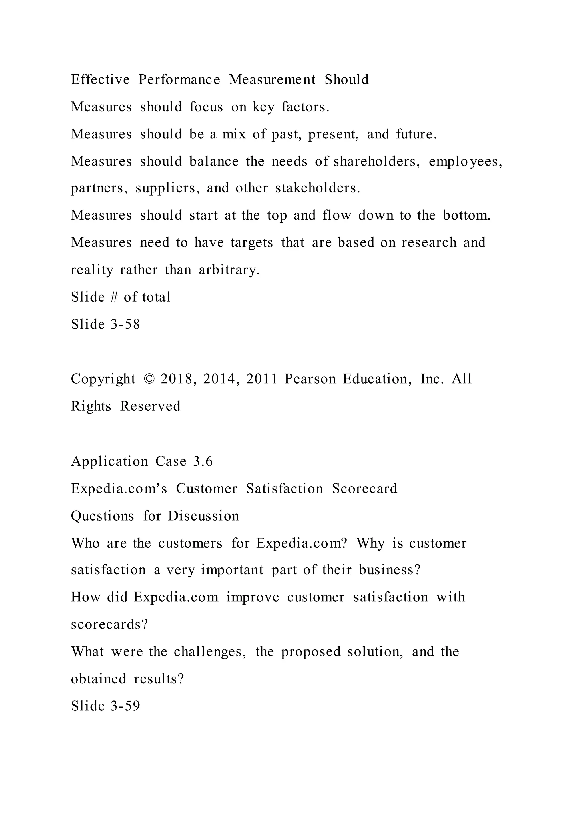 Effective Performance Measurement Should
Measures should focus on key factors.
Measures should be a mix of past, present, and future.
Measures should balance the needs of shareholders, employees,
partners, suppliers, and other stakeholders.
Measures should start at the top and flow down to the bottom.
Measures need to have targets that are based on research and
reality rather than arbitrary.
Slide # of total
Slide 3-58
Copyright © 2018, 2014, 2011 Pearson Education, Inc. All
Rights Reserved
Application Case 3.6
Expedia.com’s Customer Satisfaction Scorecard
Questions for Discussion
Who are the customers for Expedia.com? Why is customer
satisfaction a very important part of their business?
How did Expedia.com improve customer satisfaction with
scorecards?
What were the challenges, the proposed solution, and the
obtained results?
Slide 3-59
 