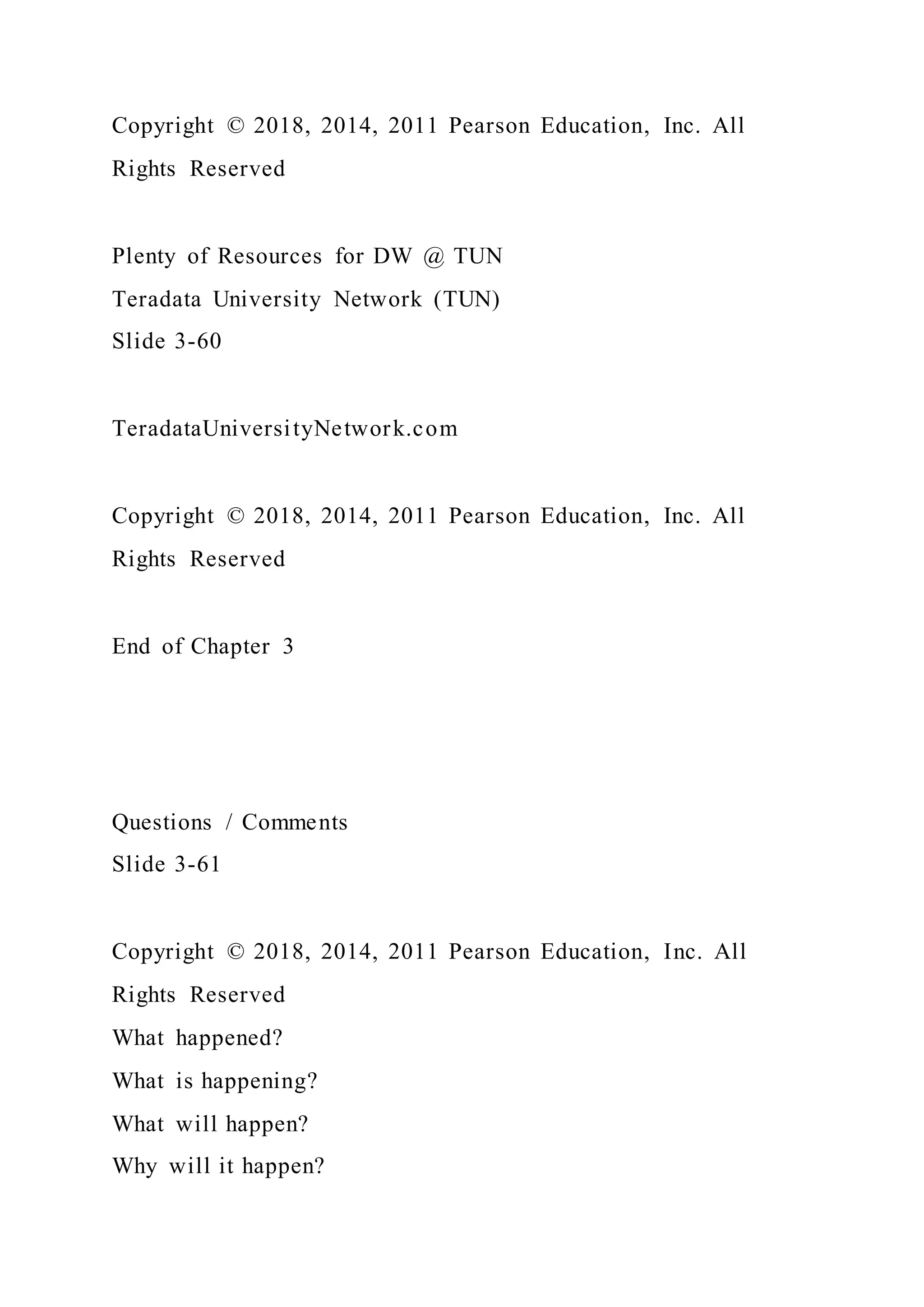 Copyright © 2018, 2014, 2011 Pearson Education, Inc. All
Rights Reserved
Plenty of Resources for DW @ TUN
Teradata University Network (TUN)
Slide 3-60
TeradataUniversityNetwork.com
Copyright © 2018, 2014, 2011 Pearson Education, Inc. All
Rights Reserved
End of Chapter 3
Questions / Comments
Slide 3-61
Copyright © 2018, 2014, 2011 Pearson Education, Inc. All
Rights Reserved
What happened?
What is happening?
What will happen?
Why will it happen?
 