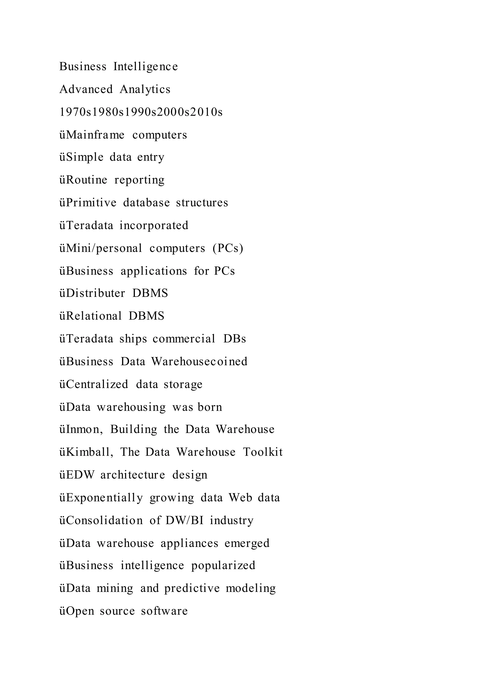 Business Intelligence
Advanced Analytics
1970s1980s1990s2000s2010s
üMainframe computers
üSimple data entry
üRoutine reporting
üPrimitive database structures
üTeradata incorporated
üMini/personal computers (PCs)
üBusiness applications for PCs
üDistributer DBMS
üRelational DBMS
üTeradata ships commercial DBs
üBusiness Data Warehousecoined
üCentralized data storage
üData warehousing was born
üInmon, Building the Data Warehouse
üKimball, The Data Warehouse Toolkit
üEDW architecture design
üExponentially growing data Web data
üConsolidation of DW/BI industry
üData warehouse appliances emerged
üBusiness intelligence popularized
üData mining and predictive modeling
üOpen source software
 
