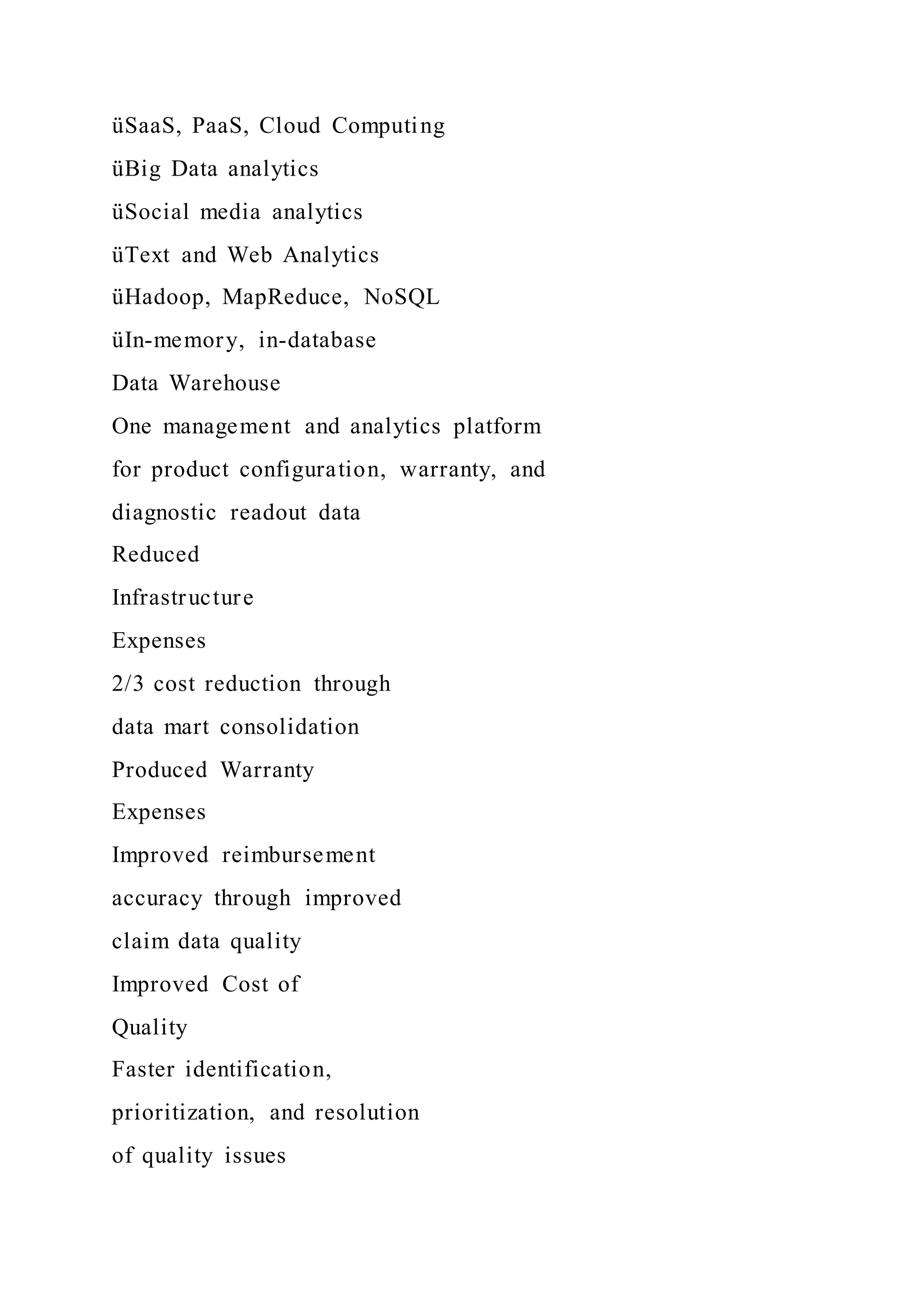 üSaaS, PaaS, Cloud Computing
üBig Data analytics
üSocial media analytics
üText and Web Analytics
üHadoop, MapReduce, NoSQL
üIn-memory, in-database
Data Warehouse
One management and analytics platform
for product configuration, warranty, and
diagnostic readout data
Reduced
Infrastructure
Expenses
2/3 cost reduction through
data mart consolidation
Produced Warranty
Expenses
Improved reimbursement
accuracy through improved
claim data quality
Improved Cost of
Quality
Faster identification,
prioritization, and resolution
of quality issues
 