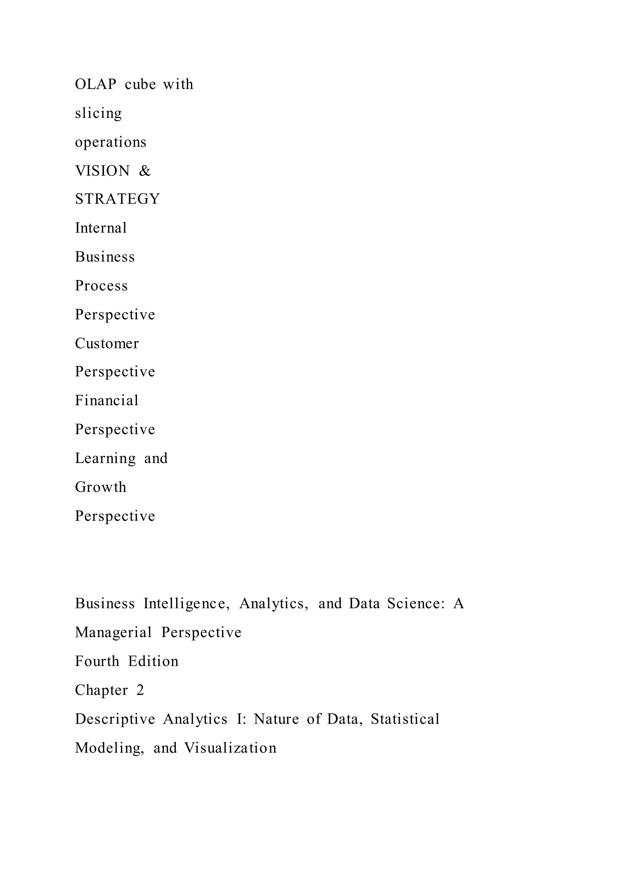 OLAP cube with
slicing
operations
VISION &
STRATEGY
Internal
Business
Process
Perspective
Customer
Perspective
Financial
Perspective
Learning and
Growth
Perspective
Business Intelligence, Analytics, and Data Science: A
Managerial Perspective
Fourth Edition
Chapter 2
Descriptive Analytics I: Nature of Data, Statistical
Modeling, and Visualization
 