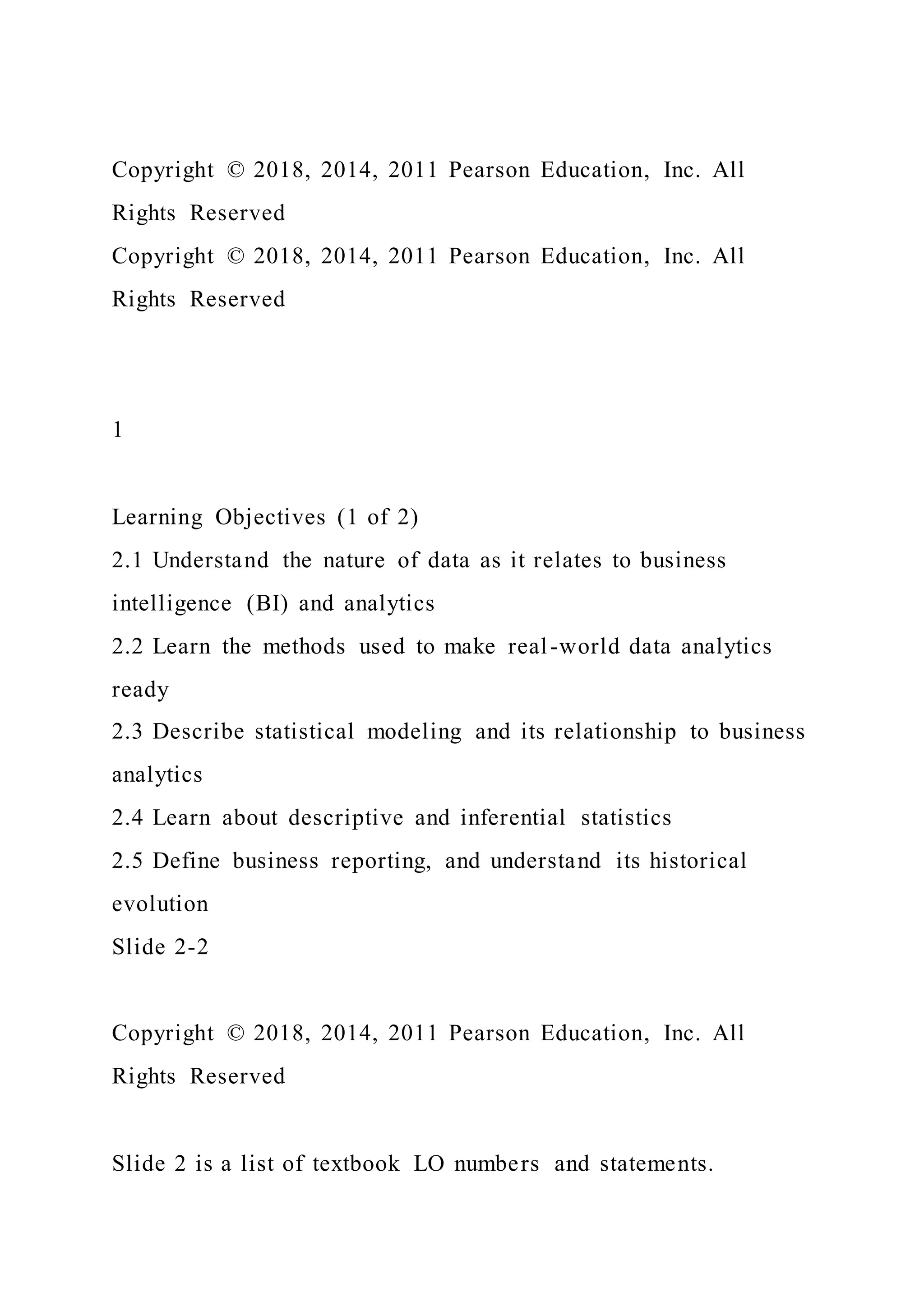 Copyright © 2018, 2014, 2011 Pearson Education, Inc. All
Rights Reserved
Copyright © 2018, 2014, 2011 Pearson Education, Inc. All
Rights Reserved
1
Learning Objectives (1 of 2)
2.1 Understand the nature of data as it relates to business
intelligence (BI) and analytics
2.2 Learn the methods used to make real-world data analytics
ready
2.3 Describe statistical modeling and its relationship to business
analytics
2.4 Learn about descriptive and inferential statistics
2.5 Define business reporting, and understand its historical
evolution
Slide 2-2
Copyright © 2018, 2014, 2011 Pearson Education, Inc. All
Rights Reserved
Slide 2 is a list of textbook LO numbers and statements.
 