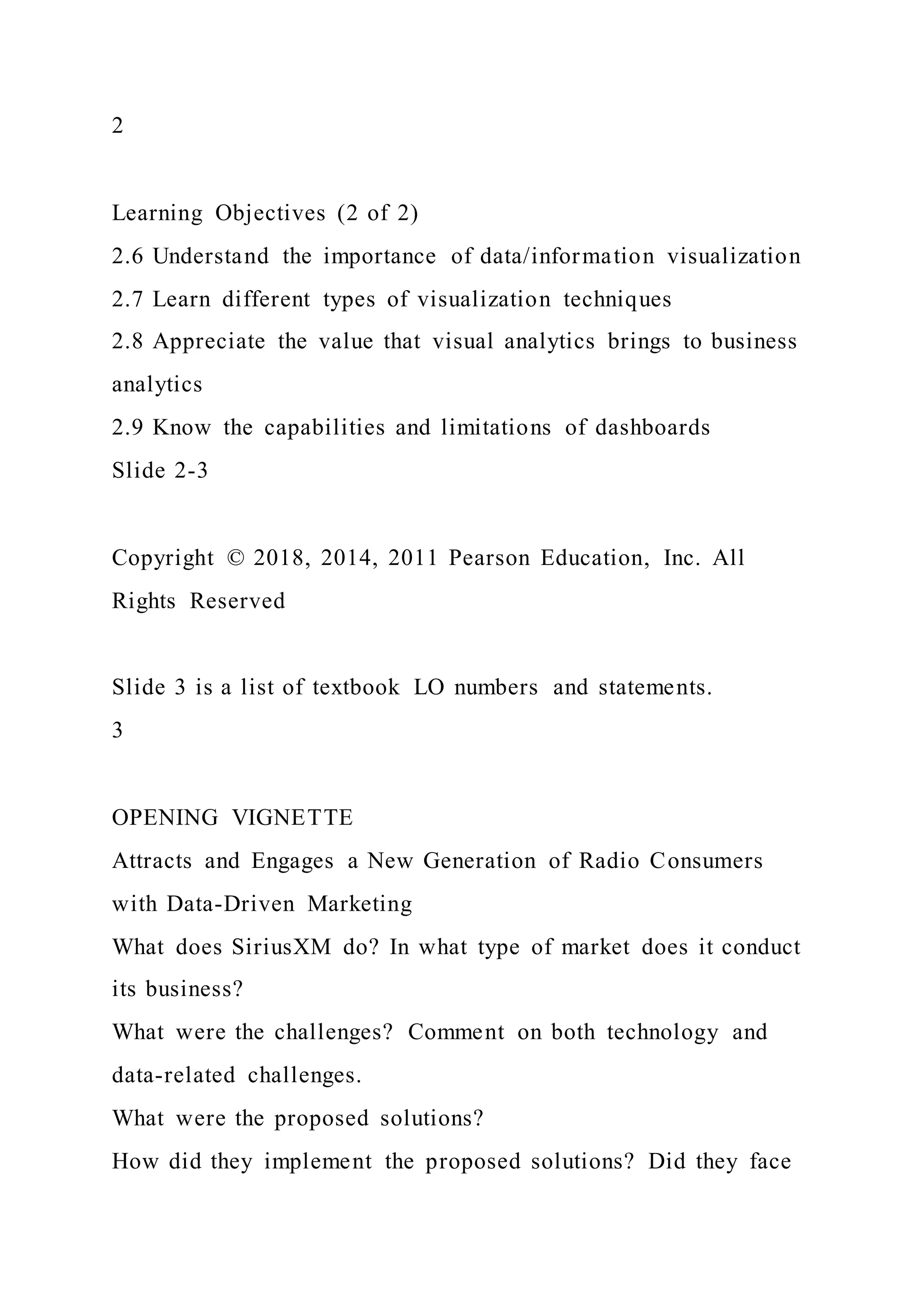 2
Learning Objectives (2 of 2)
2.6 Understand the importance of data/information visualization
2.7 Learn different types of visualization techniques
2.8 Appreciate the value that visual analytics brings to business
analytics
2.9 Know the capabilities and limitations of dashboards
Slide 2-3
Copyright © 2018, 2014, 2011 Pearson Education, Inc. All
Rights Reserved
Slide 3 is a list of textbook LO numbers and statements.
3
OPENING VIGNETTE
Attracts and Engages a New Generation of Radio Consumers
with Data-Driven Marketing
What does SiriusXM do? In what type of market does it conduct
its business?
What were the challenges? Comment on both technology and
data-related challenges.
What were the proposed solutions?
How did they implement the proposed solutions? Did they face
 