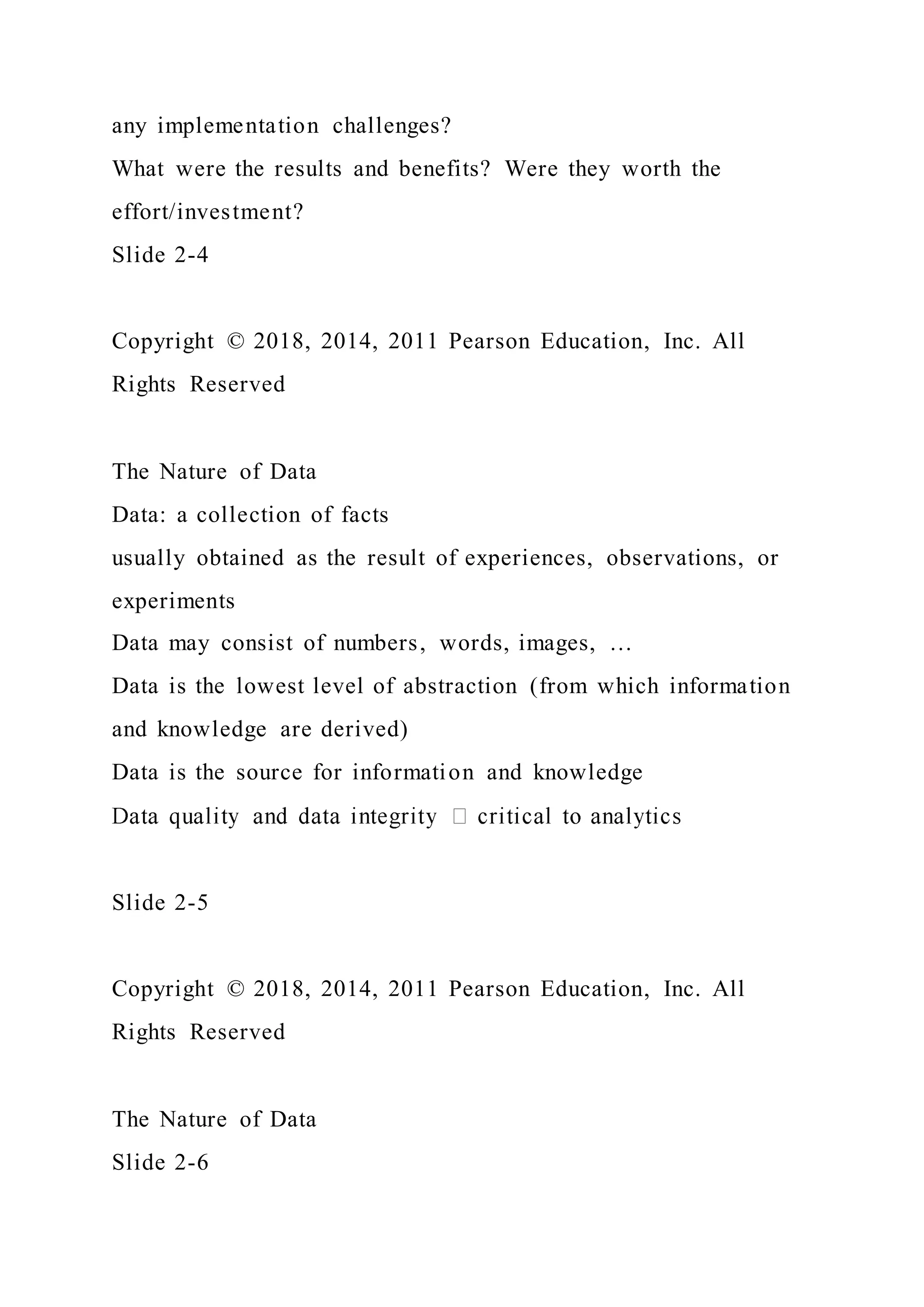 any implementation challenges?
What were the results and benefits? Were they worth the
effort/investment?
Slide 2-4
Copyright © 2018, 2014, 2011 Pearson Education, Inc. All
Rights Reserved
The Nature of Data
Data: a collection of facts
usually obtained as the result of experiences, observations, or
experiments
Data may consist of numbers, words, images, …
Data is the lowest level of abstraction (from which information
and knowledge are derived)
Data is the source for information and knowledge
Slide 2-5
Copyright © 2018, 2014, 2011 Pearson Education, Inc. All
Rights Reserved
The Nature of Data
Slide 2-6
 