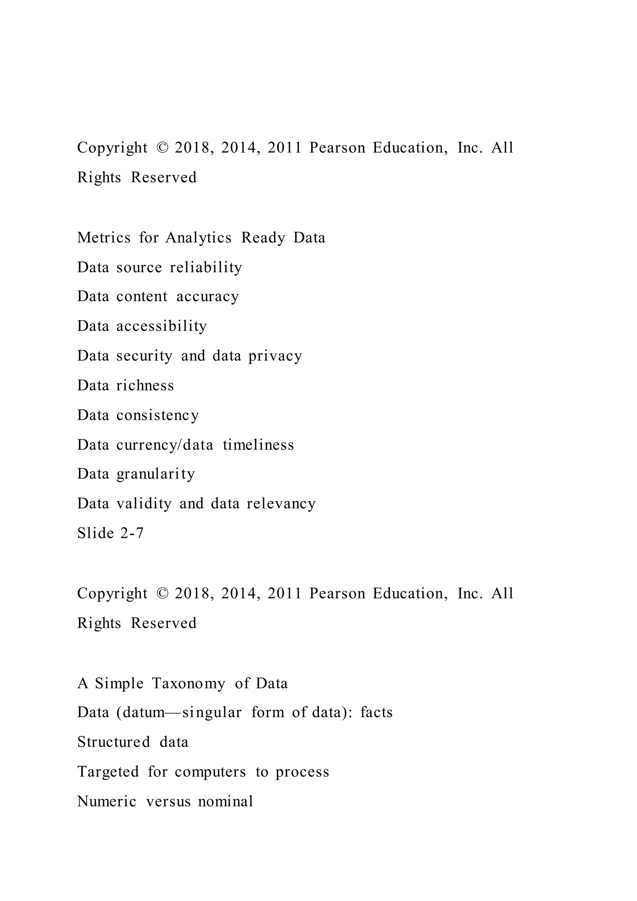 Copyright © 2018, 2014, 2011 Pearson Education, Inc. All
Rights Reserved
Metrics for Analytics Ready Data
Data source reliability
Data content accuracy
Data accessibility
Data security and data privacy
Data richness
Data consistency
Data currency/data timeliness
Data granularity
Data validity and data relevancy
Slide 2-7
Copyright © 2018, 2014, 2011 Pearson Education, Inc. All
Rights Reserved
A Simple Taxonomy of Data
Data (datum—singular form of data): facts
Structured data
Targeted for computers to process
Numeric versus nominal
 