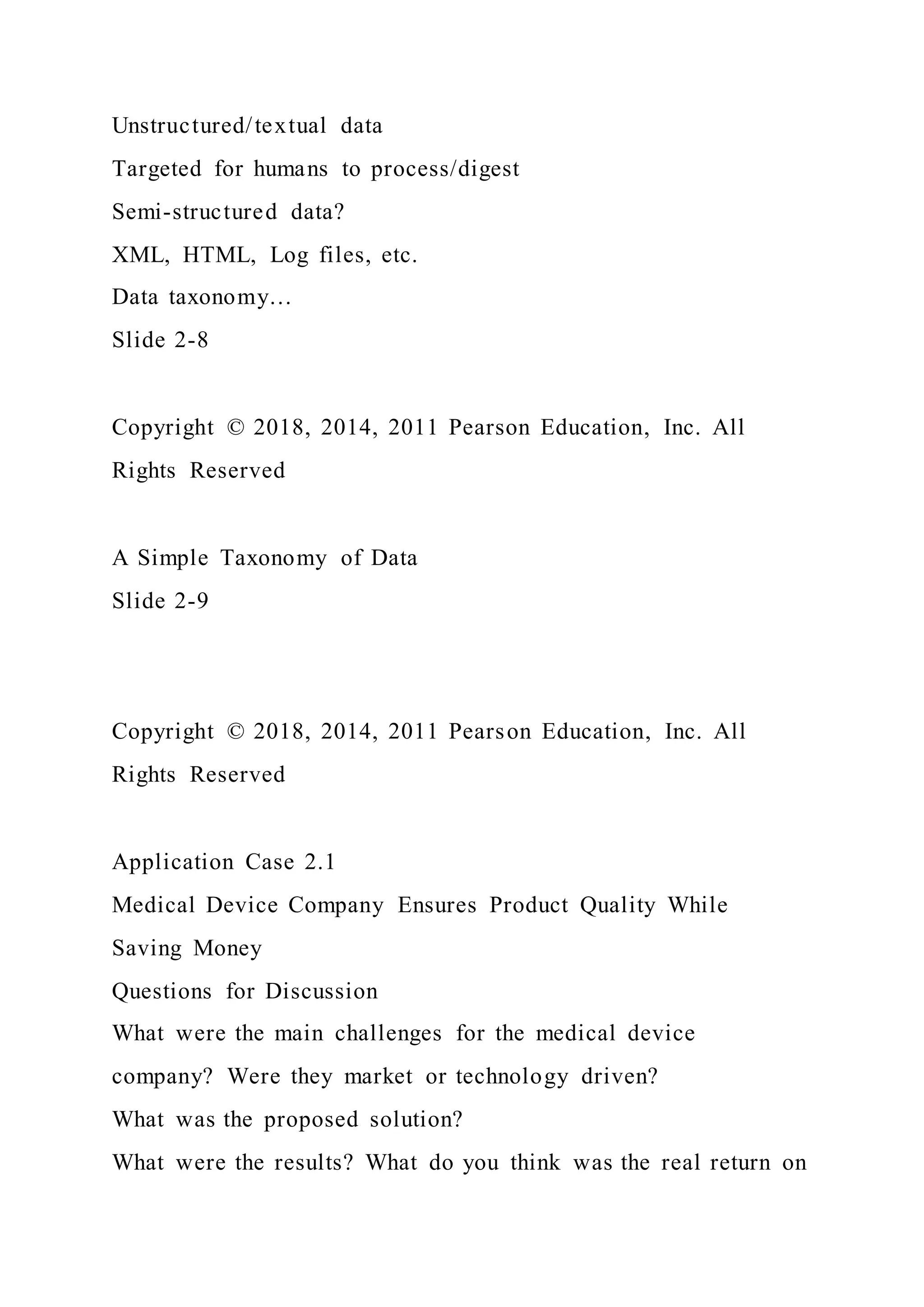 Unstructured/textual data
Targeted for humans to process/digest
Semi-structured data?
XML, HTML, Log files, etc.
Data taxonomy…
Slide 2-8
Copyright © 2018, 2014, 2011 Pearson Education, Inc. All
Rights Reserved
A Simple Taxonomy of Data
Slide 2-9
Copyright © 2018, 2014, 2011 Pearson Education, Inc. All
Rights Reserved
Application Case 2.1
Medical Device Company Ensures Product Quality While
Saving Money
Questions for Discussion
What were the main challenges for the medical device
company? Were they market or technology driven?
What was the proposed solution?
What were the results? What do you think was the real return on
 