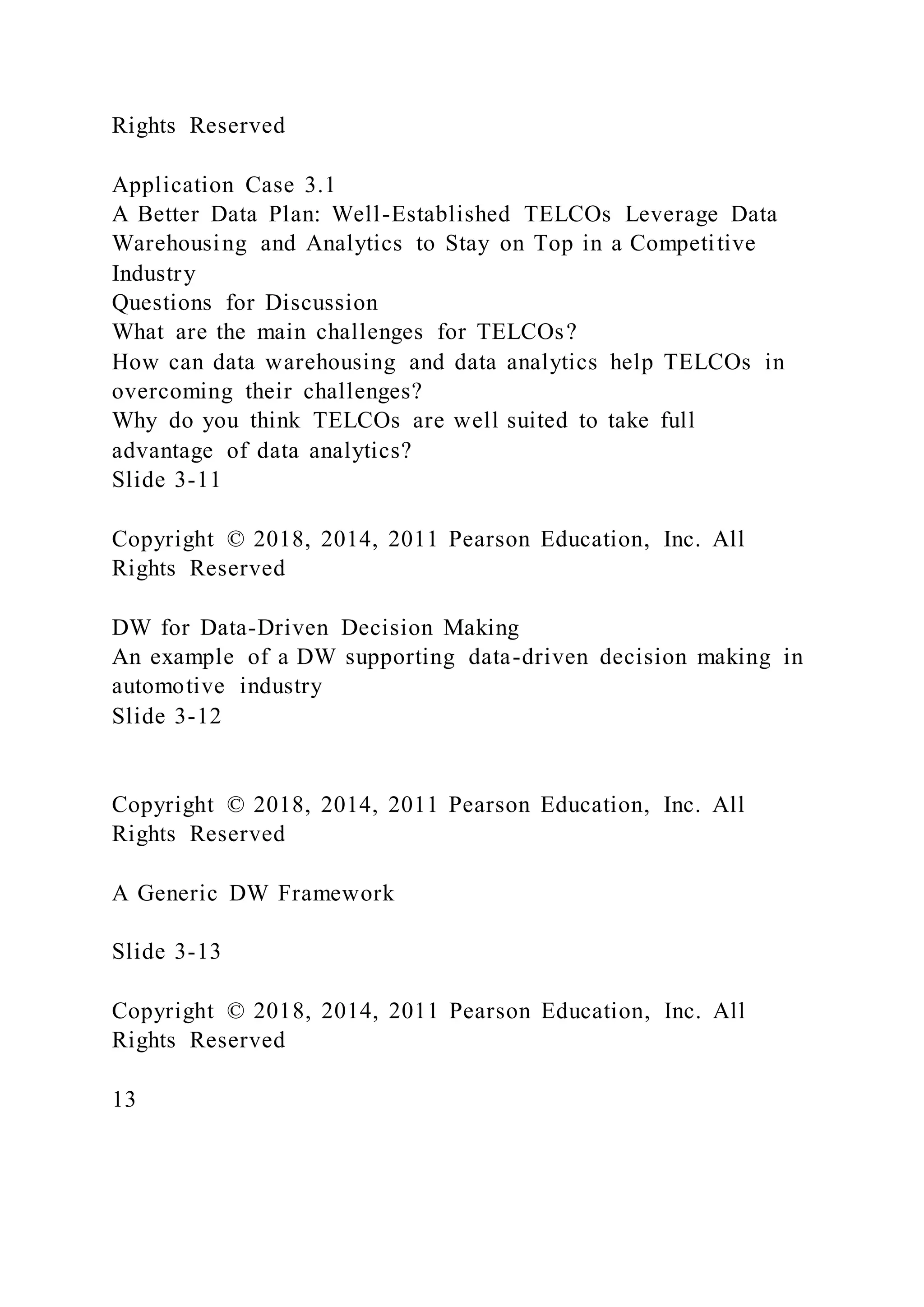 Rights Reserved
Application Case 3.1
A Better Data Plan: Well-Established TELCOs Leverage Data
Warehousing and Analytics to Stay on Top in a Competitive
Industry
Questions for Discussion
What are the main challenges for TELCOs?
How can data warehousing and data analytics help TELCOs in
overcoming their challenges?
Why do you think TELCOs are well suited to take full
advantage of data analytics?
Slide 3-11
Copyright © 2018, 2014, 2011 Pearson Education, Inc. All
Rights Reserved
DW for Data-Driven Decision Making
An example of a DW supporting data-driven decision making in
automotive industry
Slide 3-12
Copyright © 2018, 2014, 2011 Pearson Education, Inc. All
Rights Reserved
A Generic DW Framework
Slide 3-13
Copyright © 2018, 2014, 2011 Pearson Education, Inc. All
Rights Reserved
13
 