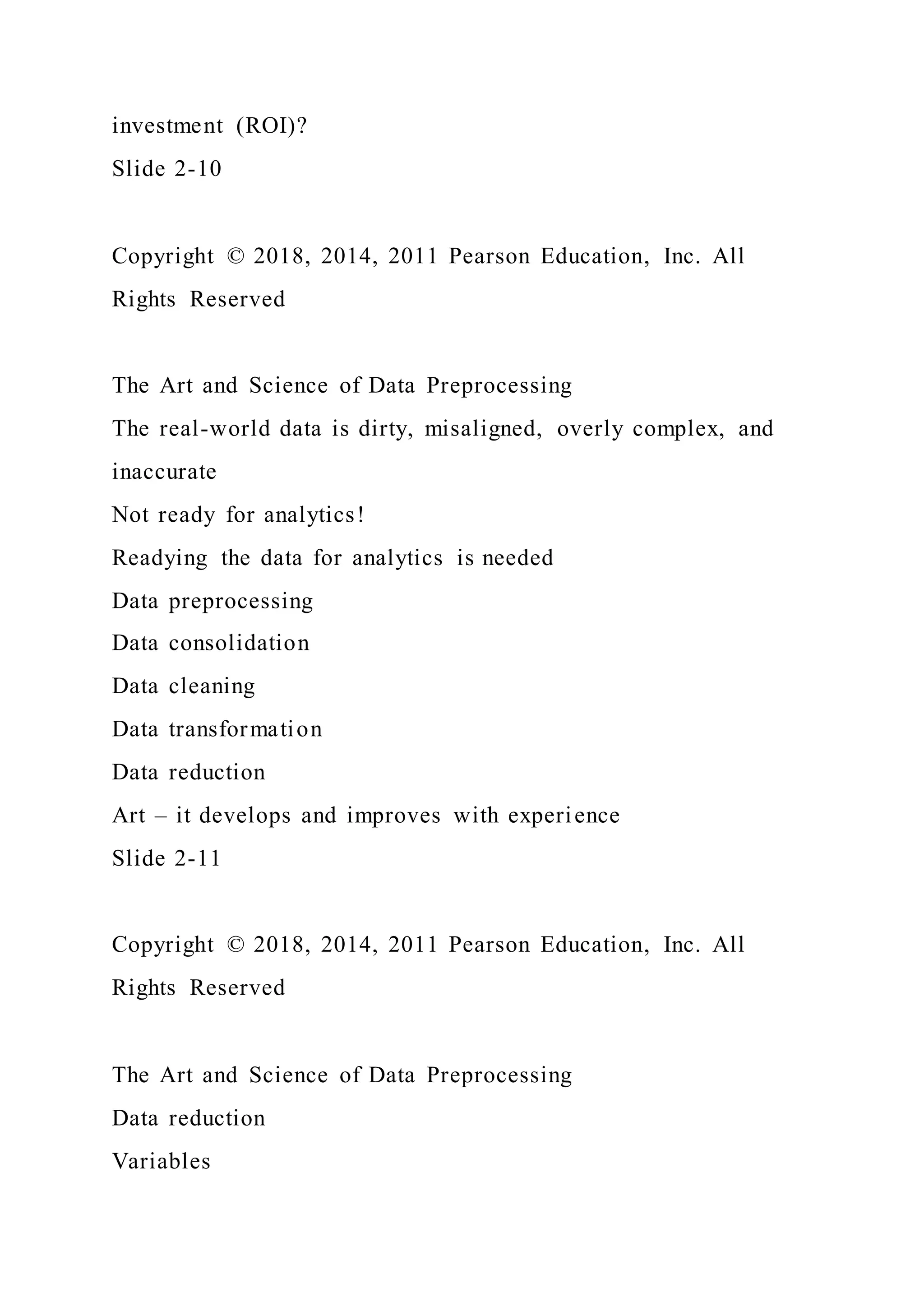 investment (ROI)?
Slide 2-10
Copyright © 2018, 2014, 2011 Pearson Education, Inc. All
Rights Reserved
The Art and Science of Data Preprocessing
The real-world data is dirty, misaligned, overly complex, and
inaccurate
Not ready for analytics!
Readying the data for analytics is needed
Data preprocessing
Data consolidation
Data cleaning
Data transformation
Data reduction
Art – it develops and improves with experience
Slide 2-11
Copyright © 2018, 2014, 2011 Pearson Education, Inc. All
Rights Reserved
The Art and Science of Data Preprocessing
Data reduction
Variables
 