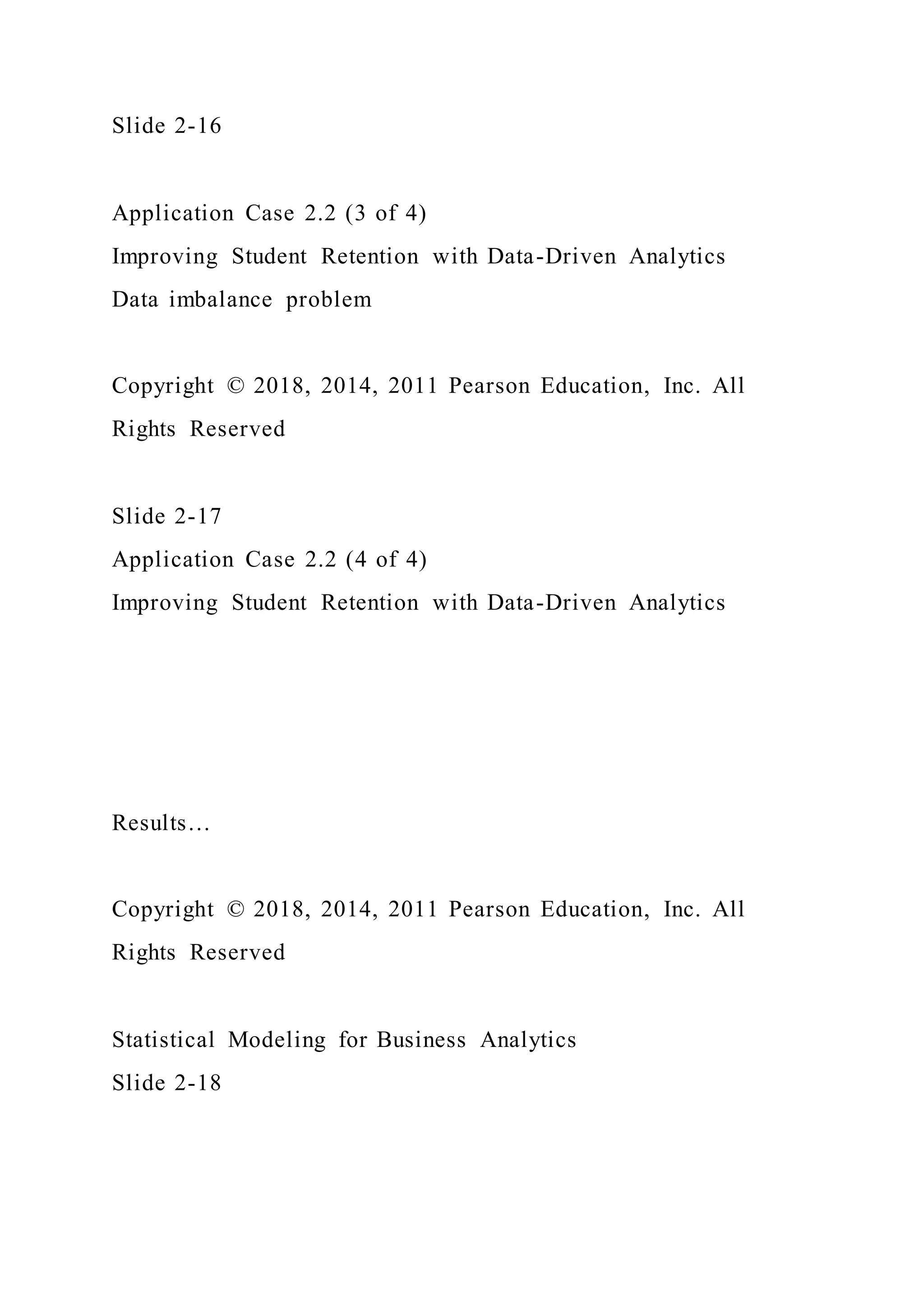 Slide 2-16
Application Case 2.2 (3 of 4)
Improving Student Retention with Data-Driven Analytics
Data imbalance problem
Copyright © 2018, 2014, 2011 Pearson Education, Inc. All
Rights Reserved
Slide 2-17
Application Case 2.2 (4 of 4)
Improving Student Retention with Data-Driven Analytics
Results…
Copyright © 2018, 2014, 2011 Pearson Education, Inc. All
Rights Reserved
Statistical Modeling for Business Analytics
Slide 2-18
 