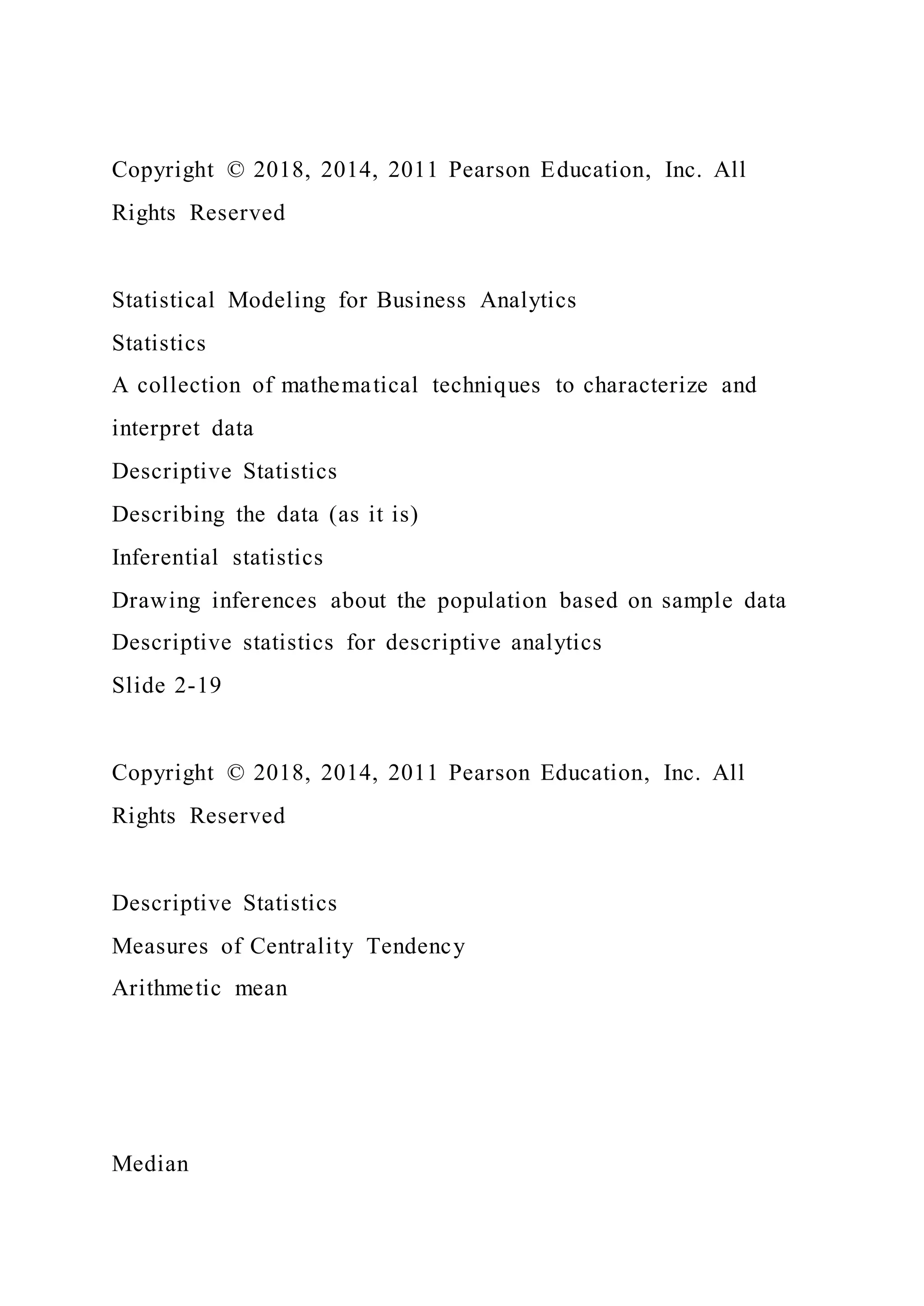 Copyright © 2018, 2014, 2011 Pearson Education, Inc. All
Rights Reserved
Statistical Modeling for Business Analytics
Statistics
A collection of mathematical techniques to characterize and
interpret data
Descriptive Statistics
Describing the data (as it is)
Inferential statistics
Drawing inferences about the population based on sample data
Descriptive statistics for descriptive analytics
Slide 2-19
Copyright © 2018, 2014, 2011 Pearson Education, Inc. All
Rights Reserved
Descriptive Statistics
Measures of Centrality Tendency
Arithmetic mean
Median
 
