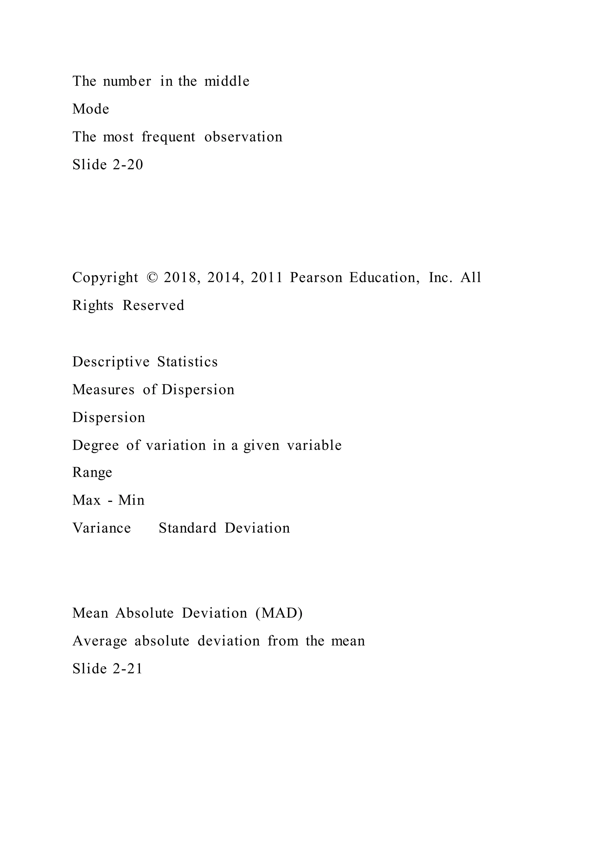 The number in the middle
Mode
The most frequent observation
Slide 2-20
Copyright © 2018, 2014, 2011 Pearson Education, Inc. All
Rights Reserved
Descriptive Statistics
Measures of Dispersion
Dispersion
Degree of variation in a given variable
Range
Max - Min
Variance Standard Deviation
Mean Absolute Deviation (MAD)
Average absolute deviation from the mean
Slide 2-21
 