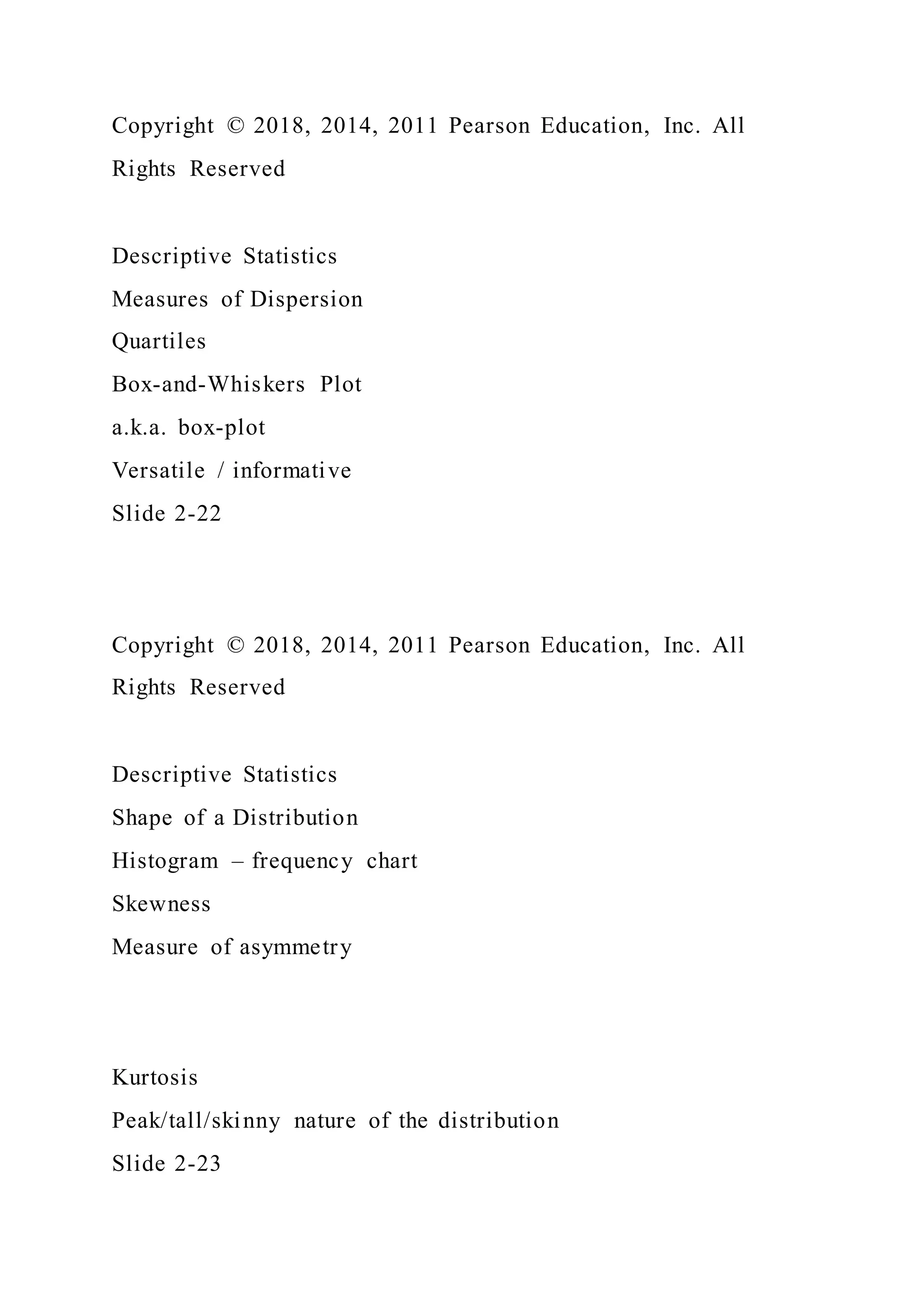 Copyright © 2018, 2014, 2011 Pearson Education, Inc. All
Rights Reserved
Descriptive Statistics
Measures of Dispersion
Quartiles
Box-and-Whiskers Plot
a.k.a. box-plot
Versatile / informative
Slide 2-22
Copyright © 2018, 2014, 2011 Pearson Education, Inc. All
Rights Reserved
Descriptive Statistics
Shape of a Distribution
Histogram – frequency chart
Skewness
Measure of asymmetry
Kurtosis
Peak/tall/skinny nature of the distribution
Slide 2-23
 