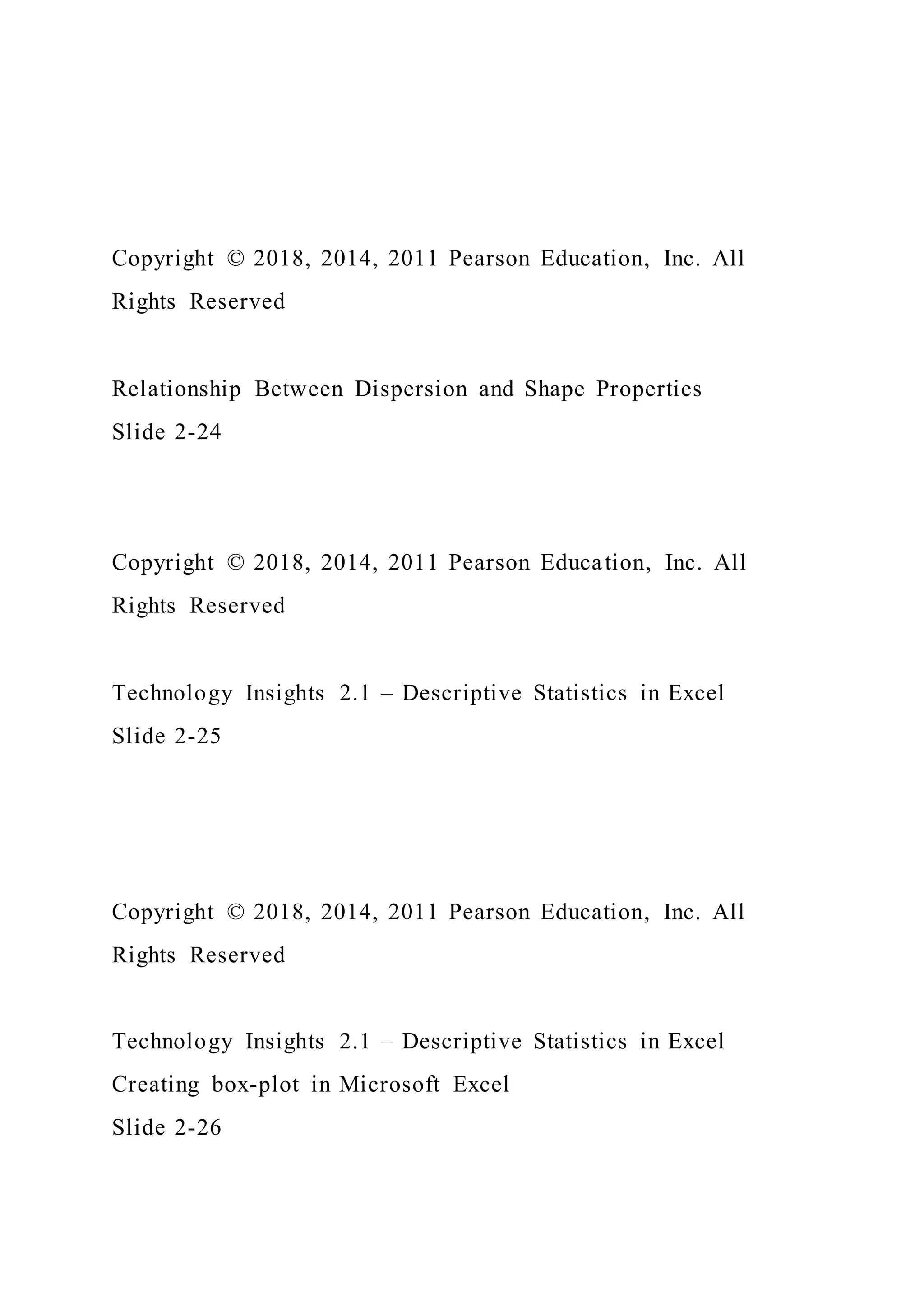 Copyright © 2018, 2014, 2011 Pearson Education, Inc. All
Rights Reserved
Relationship Between Dispersion and Shape Properties
Slide 2-24
Copyright © 2018, 2014, 2011 Pearson Education, Inc. All
Rights Reserved
Technology Insights 2.1 – Descriptive Statistics in Excel
Slide 2-25
Copyright © 2018, 2014, 2011 Pearson Education, Inc. All
Rights Reserved
Technology Insights 2.1 – Descriptive Statistics in Excel
Creating box-plot in Microsoft Excel
Slide 2-26
 
