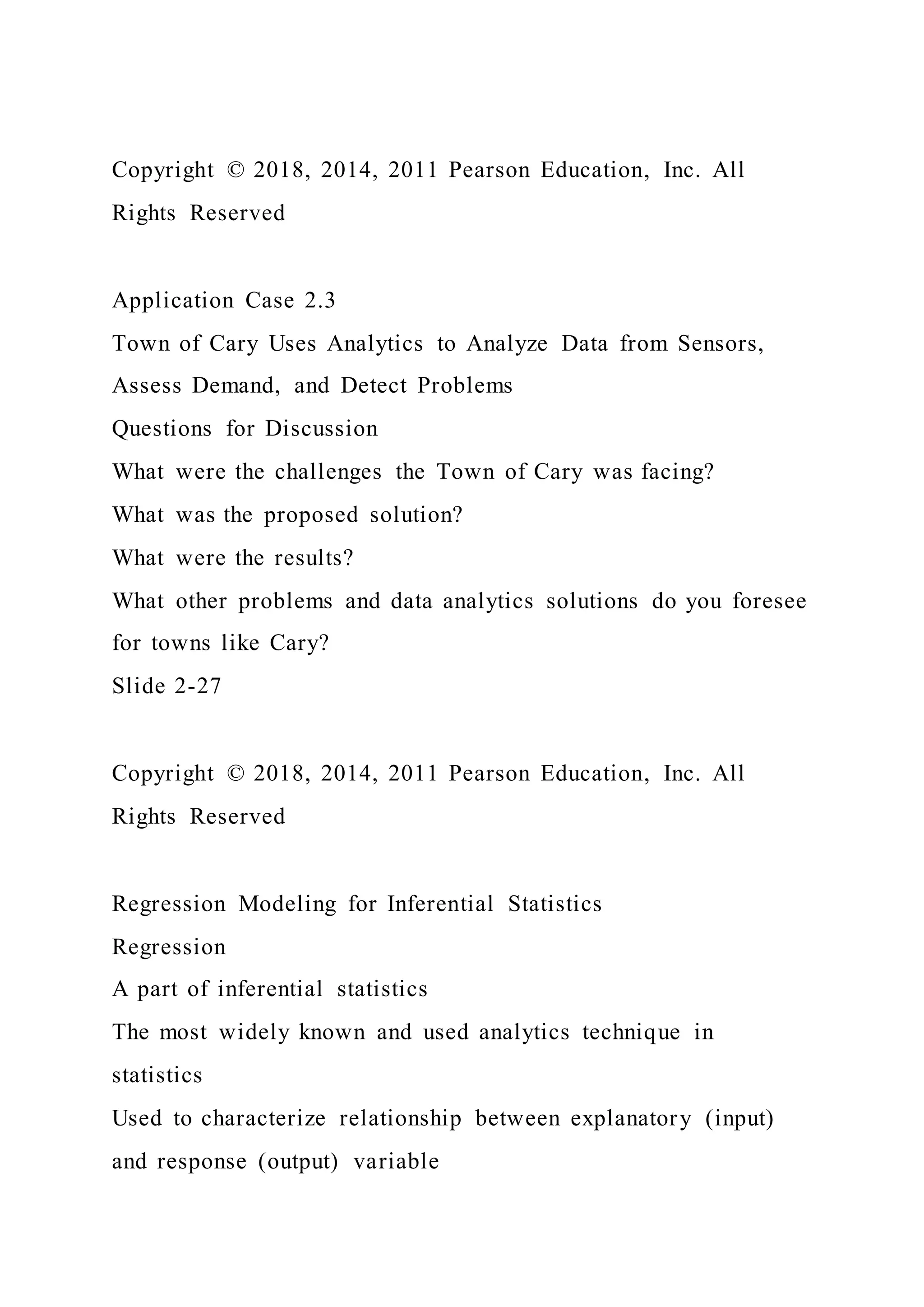 Copyright © 2018, 2014, 2011 Pearson Education, Inc. All
Rights Reserved
Application Case 2.3
Town of Cary Uses Analytics to Analyze Data from Sensors,
Assess Demand, and Detect Problems
Questions for Discussion
What were the challenges the Town of Cary was facing?
What was the proposed solution?
What were the results?
What other problems and data analytics solutions do you foresee
for towns like Cary?
Slide 2-27
Copyright © 2018, 2014, 2011 Pearson Education, Inc. All
Rights Reserved
Regression Modeling for Inferential Statistics
Regression
A part of inferential statistics
The most widely known and used analytics technique in
statistics
Used to characterize relationship between explanatory (input)
and response (output) variable
 