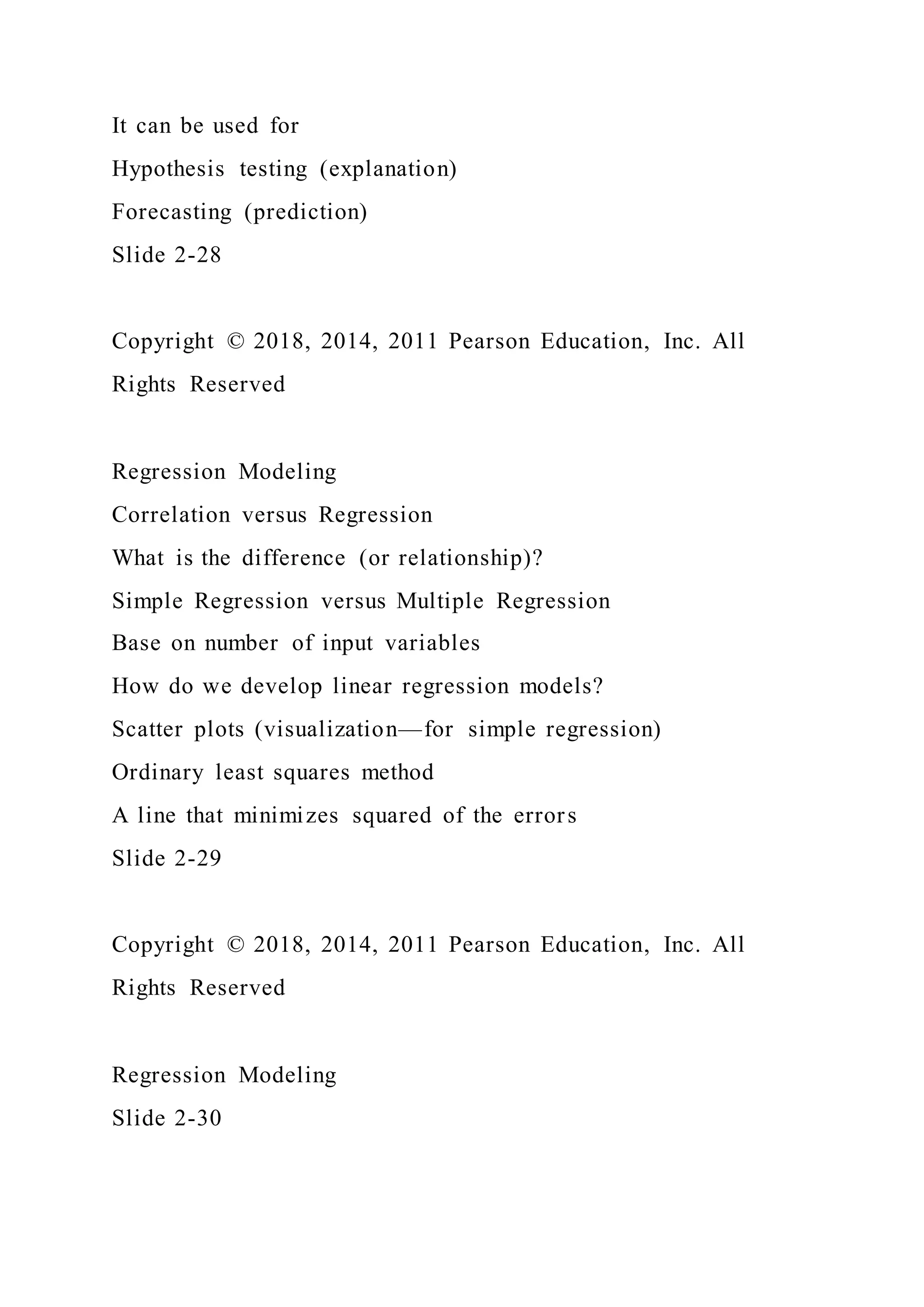 It can be used for
Hypothesis testing (explanation)
Forecasting (prediction)
Slide 2-28
Copyright © 2018, 2014, 2011 Pearson Education, Inc. All
Rights Reserved
Regression Modeling
Correlation versus Regression
What is the difference (or relationship)?
Simple Regression versus Multiple Regression
Base on number of input variables
How do we develop linear regression models?
Scatter plots (visualization—for simple regression)
Ordinary least squares method
A line that minimizes squared of the errors
Slide 2-29
Copyright © 2018, 2014, 2011 Pearson Education, Inc. All
Rights Reserved
Regression Modeling
Slide 2-30
 