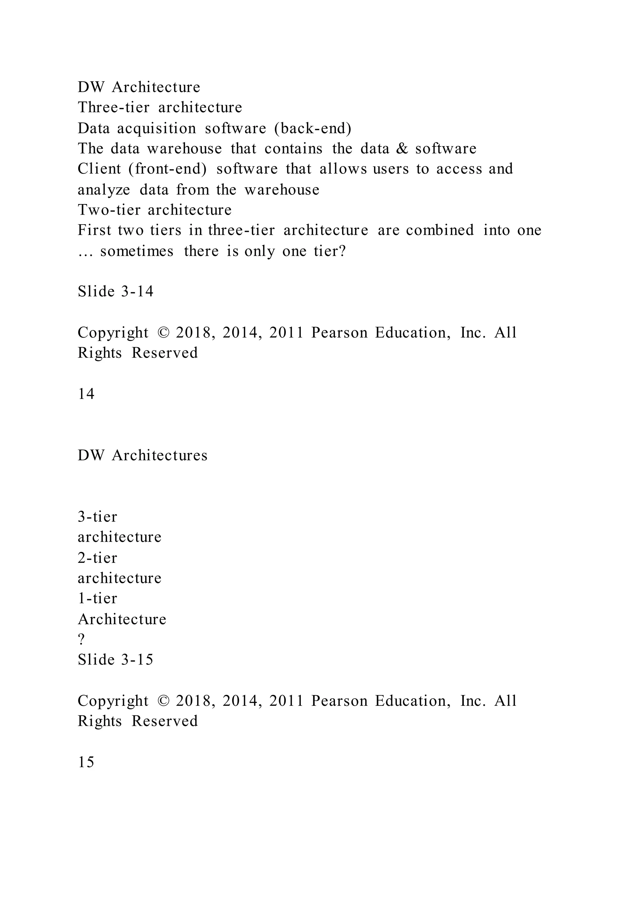 DW Architecture
Three-tier architecture
Data acquisition software (back-end)
The data warehouse that contains the data & software
Client (front-end) software that allows users to access and
analyze data from the warehouse
Two-tier architecture
First two tiers in three-tier architecture are combined into one
… sometimes there is only one tier?
Slide 3-14
Copyright © 2018, 2014, 2011 Pearson Education, Inc. All
Rights Reserved
14
DW Architectures
3-tier
architecture
2-tier
architecture
1-tier
Architecture
?
Slide 3-15
Copyright © 2018, 2014, 2011 Pearson Education, Inc. All
Rights Reserved
15
 