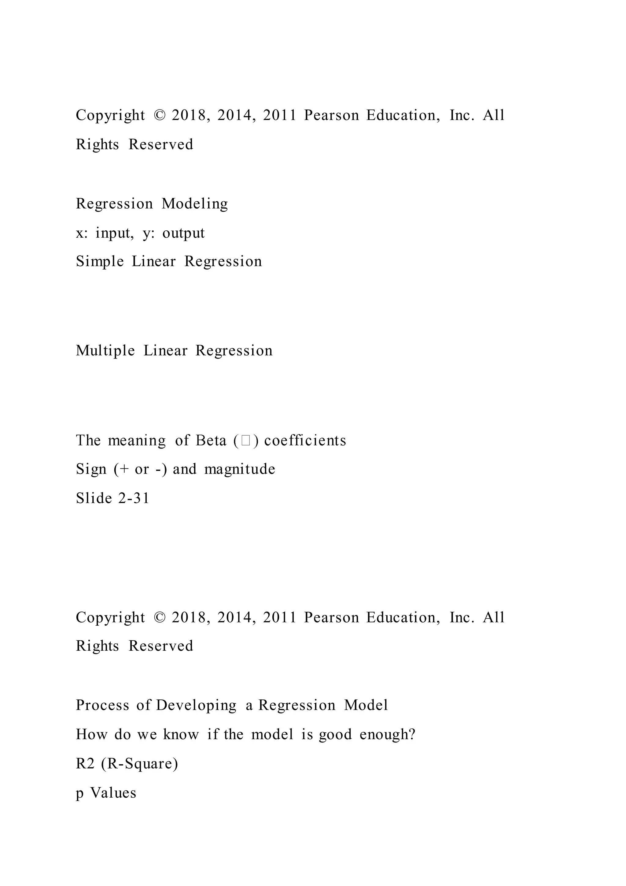 Copyright © 2018, 2014, 2011 Pearson Education, Inc. All
Rights Reserved
Regression Modeling
x: input, y: output
Simple Linear Regression
Multiple Linear Regression
Sign (+ or -) and magnitude
Slide 2-31
Copyright © 2018, 2014, 2011 Pearson Education, Inc. All
Rights Reserved
Process of Developing a Regression Model
How do we know if the model is good enough?
R2 (R-Square)
p Values
 