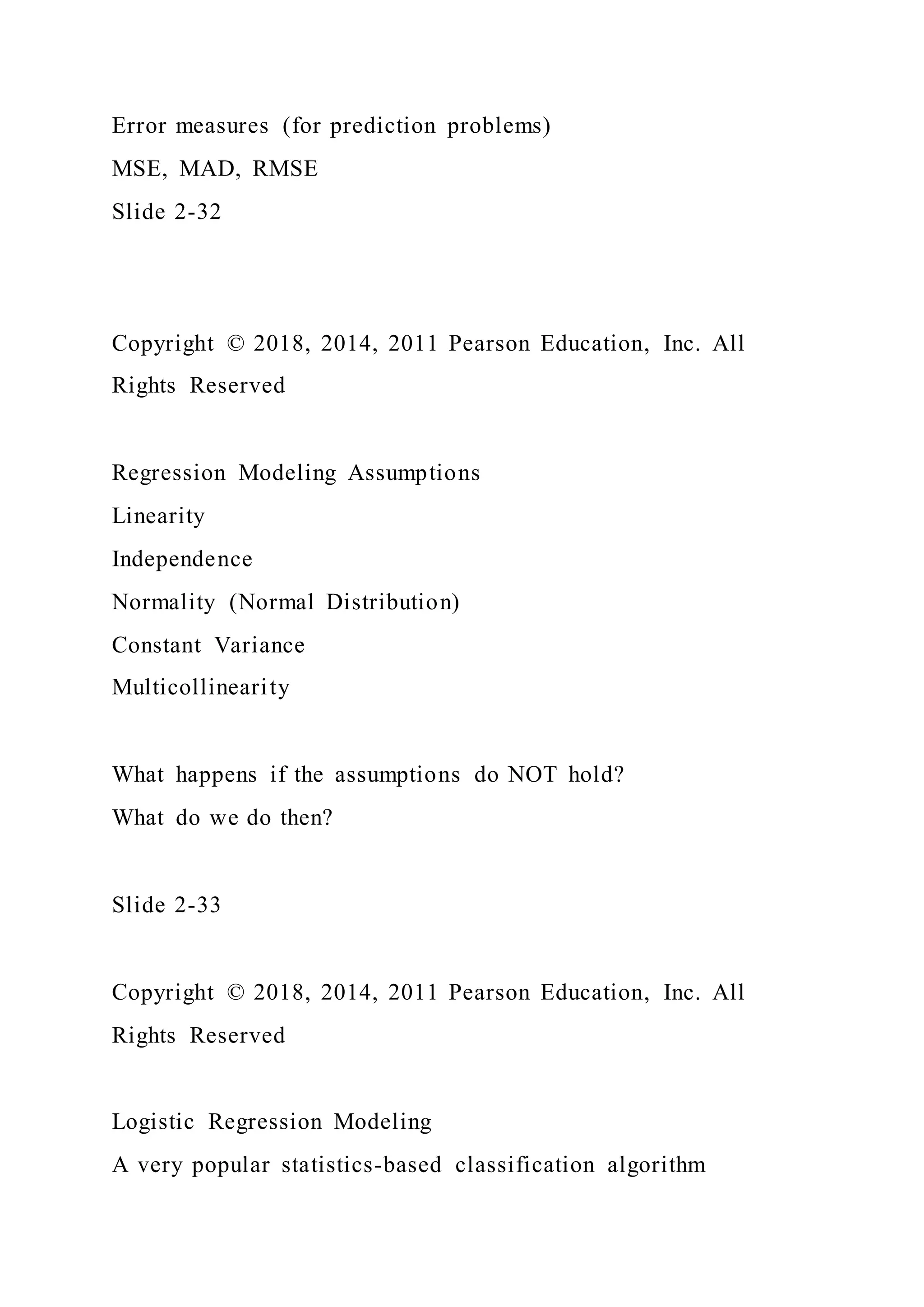 Error measures (for prediction problems)
MSE, MAD, RMSE
Slide 2-32
Copyright © 2018, 2014, 2011 Pearson Education, Inc. All
Rights Reserved
Regression Modeling Assumptions
Linearity
Independence
Normality (Normal Distribution)
Constant Variance
Multicollinearity
What happens if the assumptions do NOT hold?
What do we do then?
Slide 2-33
Copyright © 2018, 2014, 2011 Pearson Education, Inc. All
Rights Reserved
Logistic Regression Modeling
A very popular statistics-based classification algorithm
 