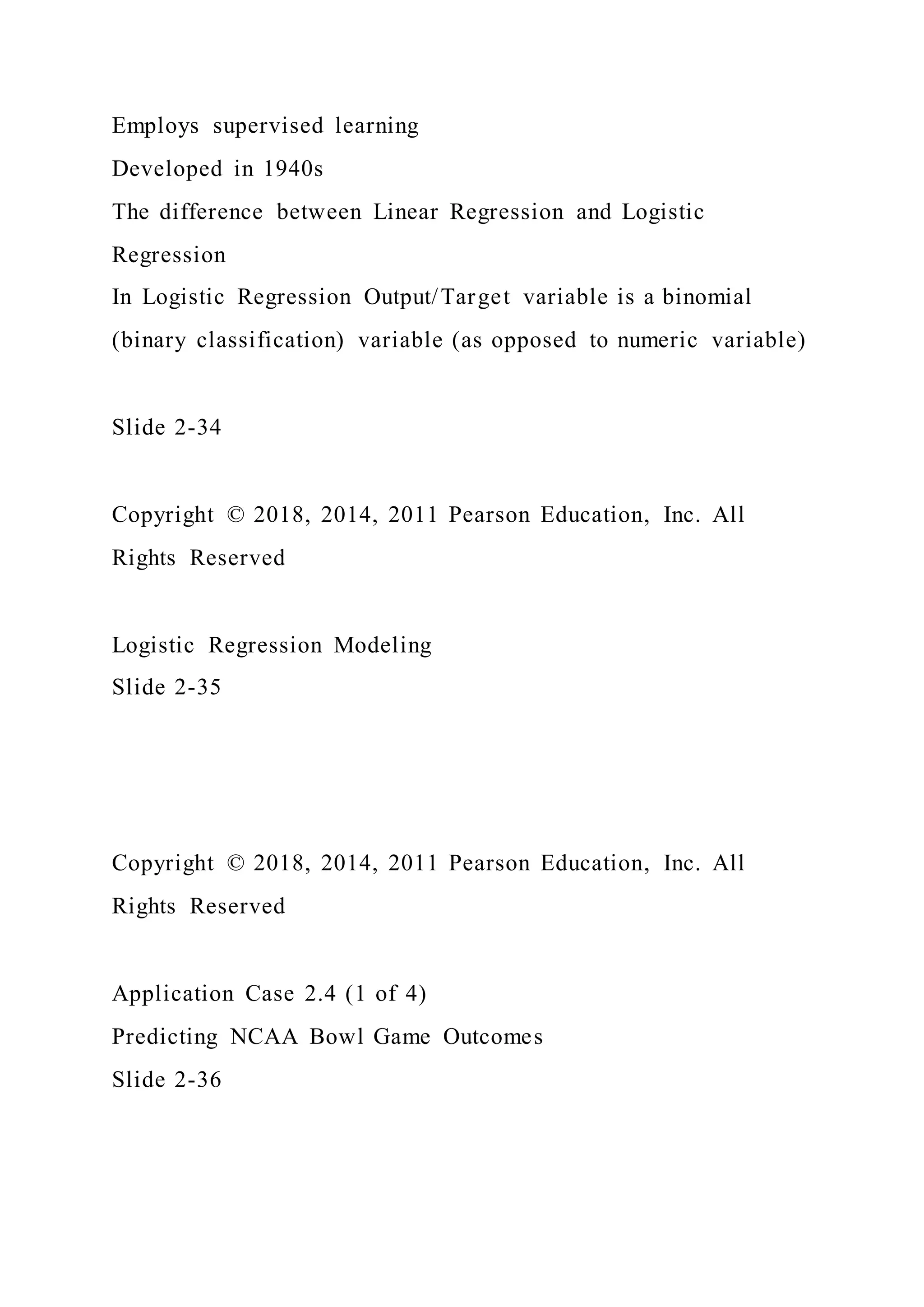 Employs supervised learning
Developed in 1940s
The difference between Linear Regression and Logistic
Regression
In Logistic Regression Output/Target variable is a binomial
(binary classification) variable (as opposed to numeric variable)
Slide 2-34
Copyright © 2018, 2014, 2011 Pearson Education, Inc. All
Rights Reserved
Logistic Regression Modeling
Slide 2-35
Copyright © 2018, 2014, 2011 Pearson Education, Inc. All
Rights Reserved
Application Case 2.4 (1 of 4)
Predicting NCAA Bowl Game Outcomes
Slide 2-36
 