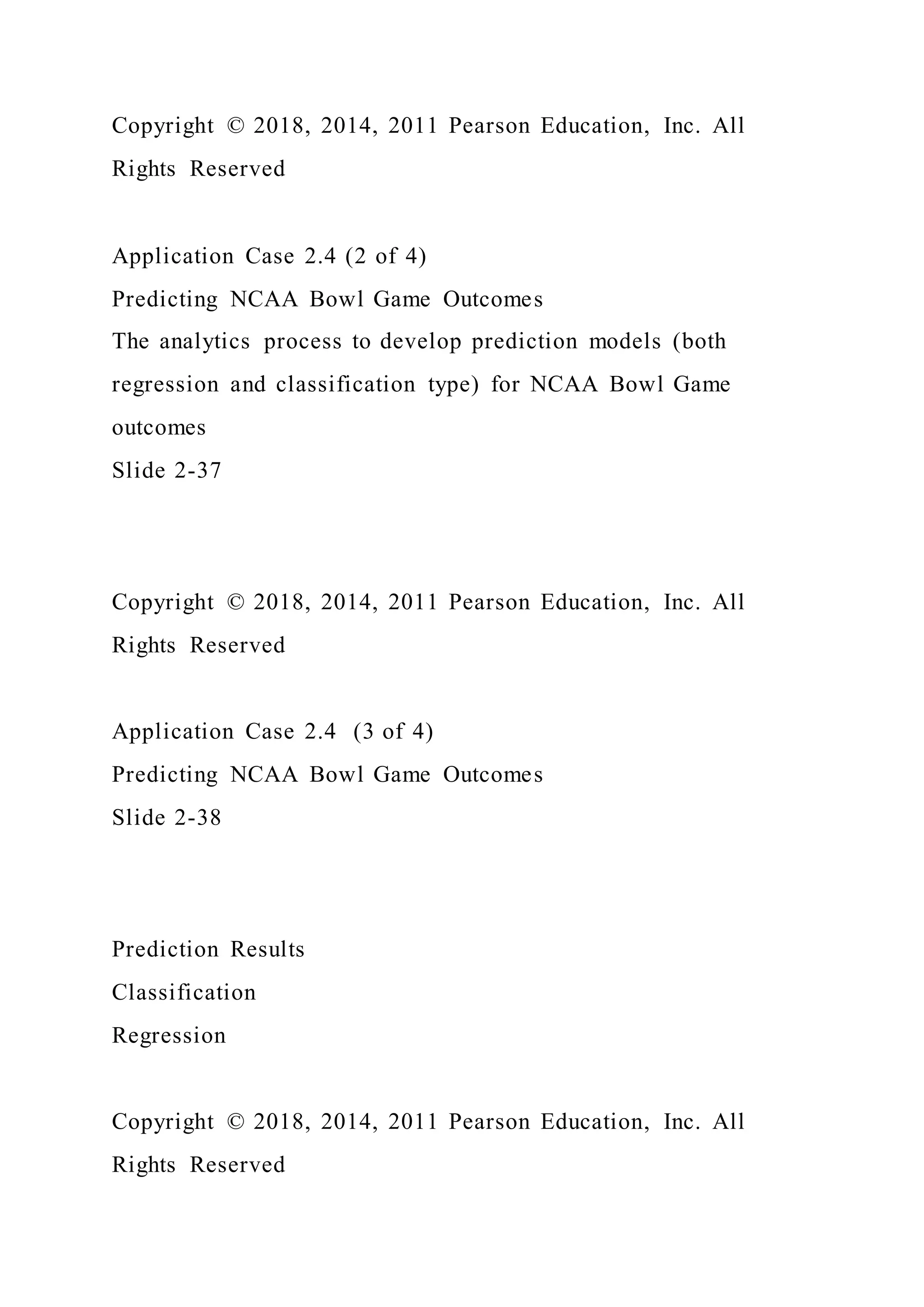 Copyright © 2018, 2014, 2011 Pearson Education, Inc. All
Rights Reserved
Application Case 2.4 (2 of 4)
Predicting NCAA Bowl Game Outcomes
The analytics process to develop prediction models (both
regression and classification type) for NCAA Bowl Game
outcomes
Slide 2-37
Copyright © 2018, 2014, 2011 Pearson Education, Inc. All
Rights Reserved
Application Case 2.4 (3 of 4)
Predicting NCAA Bowl Game Outcomes
Slide 2-38
Prediction Results
Classification
Regression
Copyright © 2018, 2014, 2011 Pearson Education, Inc. All
Rights Reserved
 