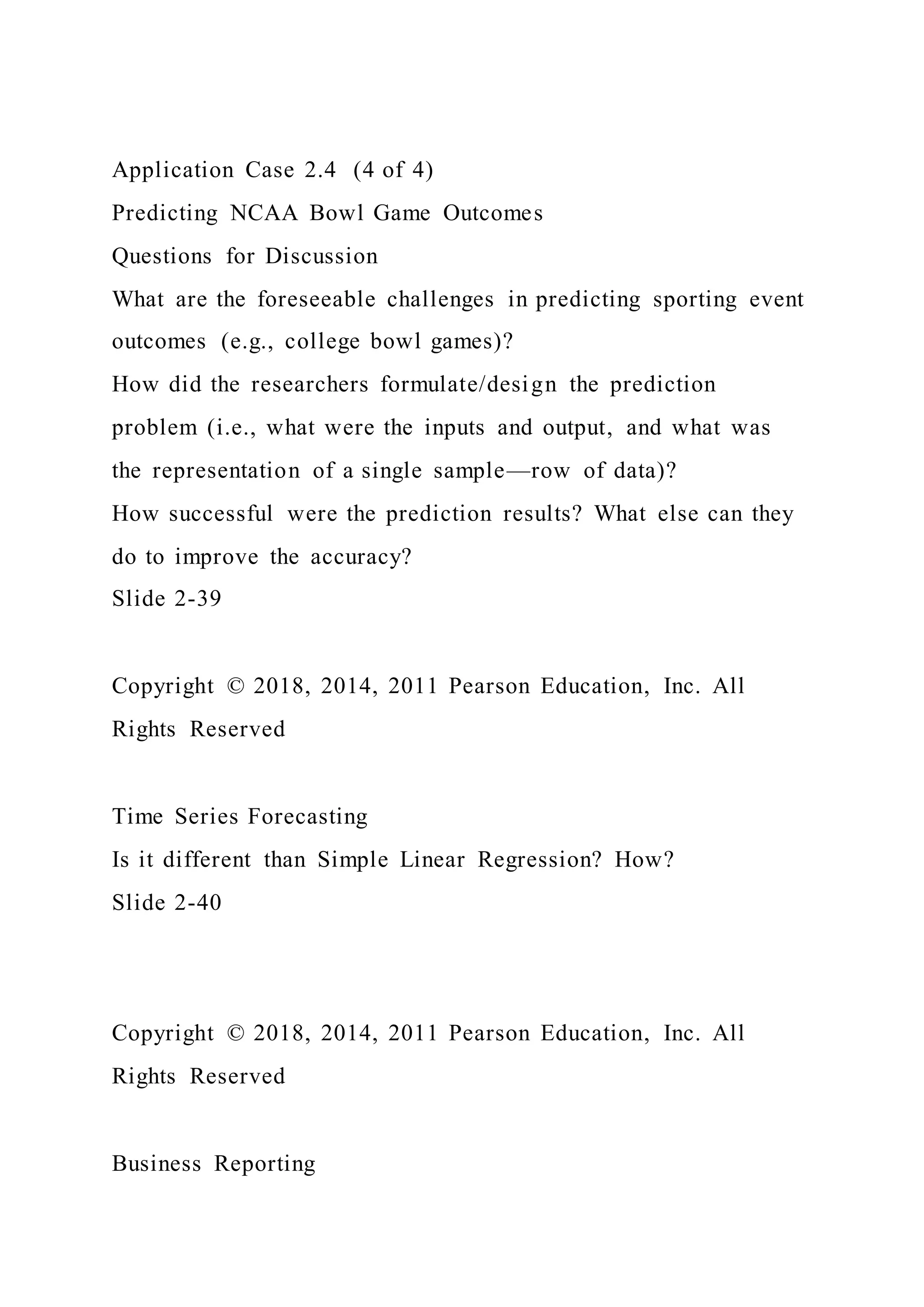 Application Case 2.4 (4 of 4)
Predicting NCAA Bowl Game Outcomes
Questions for Discussion
What are the foreseeable challenges in predicting sporting event
outcomes (e.g., college bowl games)?
How did the researchers formulate/design the prediction
problem (i.e., what were the inputs and output, and what was
the representation of a single sample—row of data)?
How successful were the prediction results? What else can they
do to improve the accuracy?
Slide 2-39
Copyright © 2018, 2014, 2011 Pearson Education, Inc. All
Rights Reserved
Time Series Forecasting
Is it different than Simple Linear Regression? How?
Slide 2-40
Copyright © 2018, 2014, 2011 Pearson Education, Inc. All
Rights Reserved
Business Reporting
 