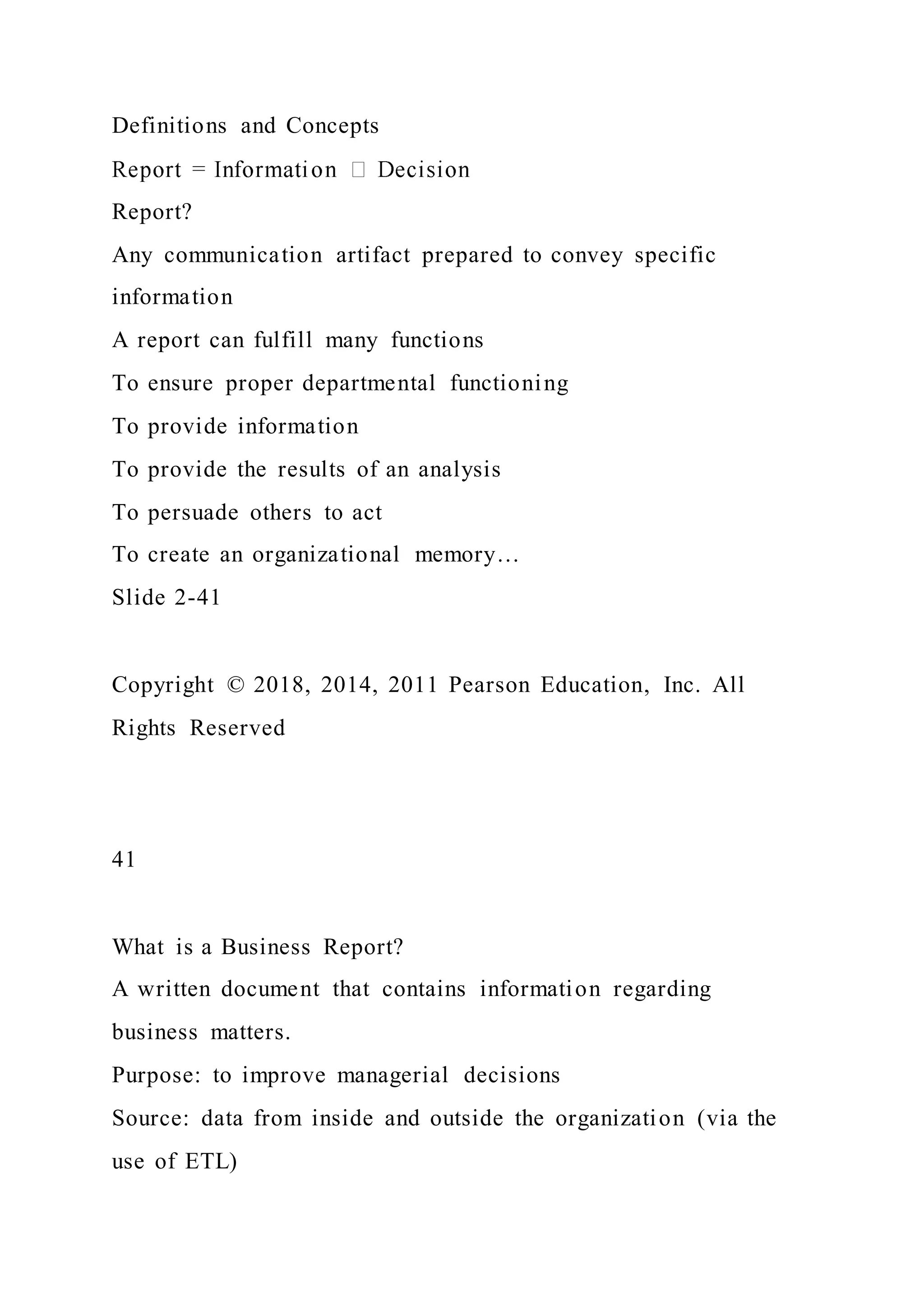 Definitions and Concepts
Report?
Any communication artifact prepared to convey specific
information
A report can fulfill many functions
To ensure proper departmental functioning
To provide information
To provide the results of an analysis
To persuade others to act
To create an organizational memory…
Slide 2-41
Copyright © 2018, 2014, 2011 Pearson Education, Inc. All
Rights Reserved
41
What is a Business Report?
A written document that contains information regarding
business matters.
Purpose: to improve managerial decisions
Source: data from inside and outside the organization (via the
use of ETL)
 